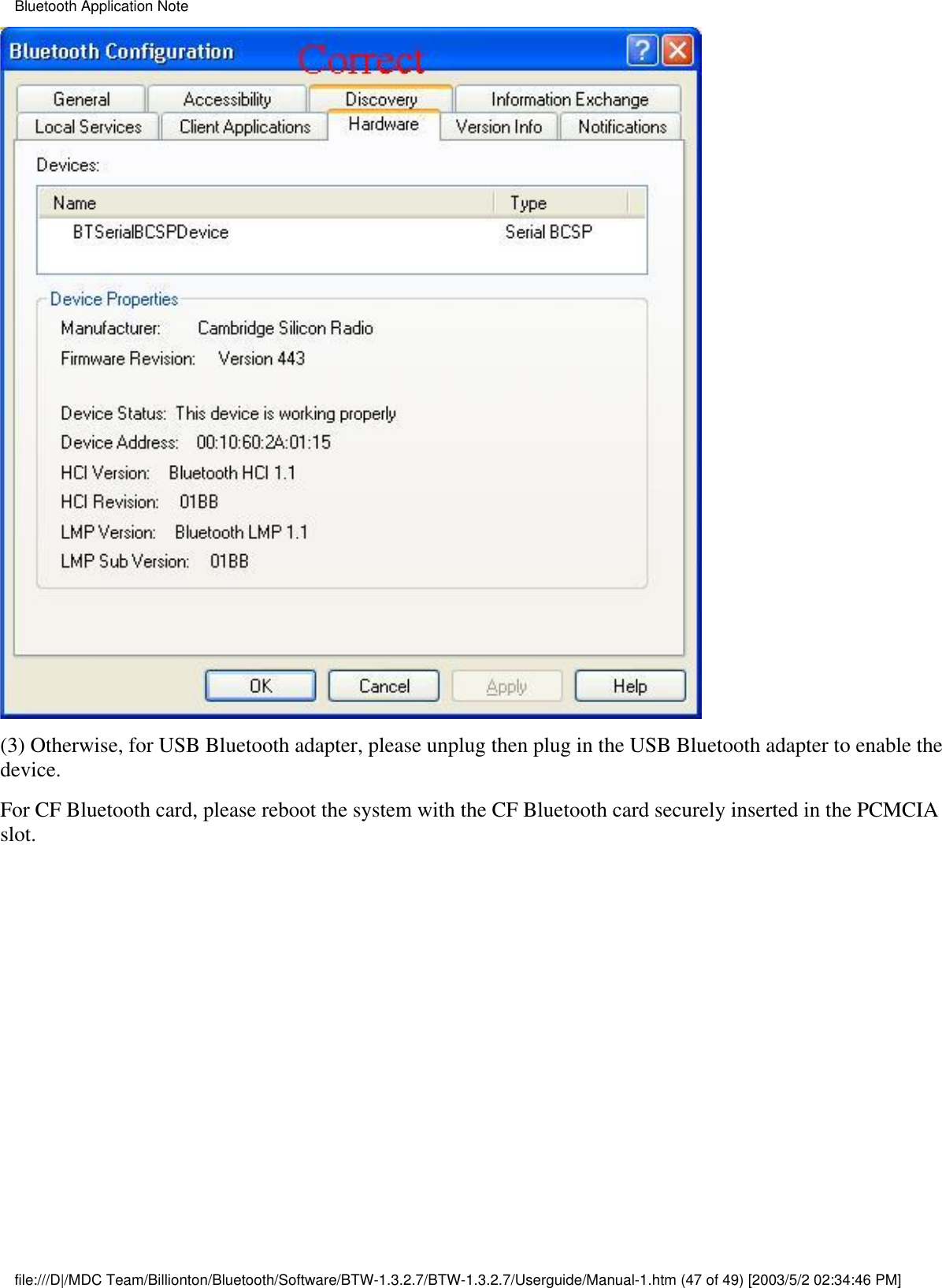 (3) Otherwise, for USB Bluetooth adapter, please unplug then plug in the USB Bluetooth adapter to enable thedevice.For CF Bluetooth card, please reboot the system with the CF Bluetooth card securely inserted in the PCMCIAslot.Bluetooth Application Notefile:///D|/MDC Team/Billionton/Bluetooth/Software/BTW-1.3.2.7/BTW-1.3.2.7/Userguide/Manual-1.htm (47 of 49) [2003/5/2 02:34:46 PM]