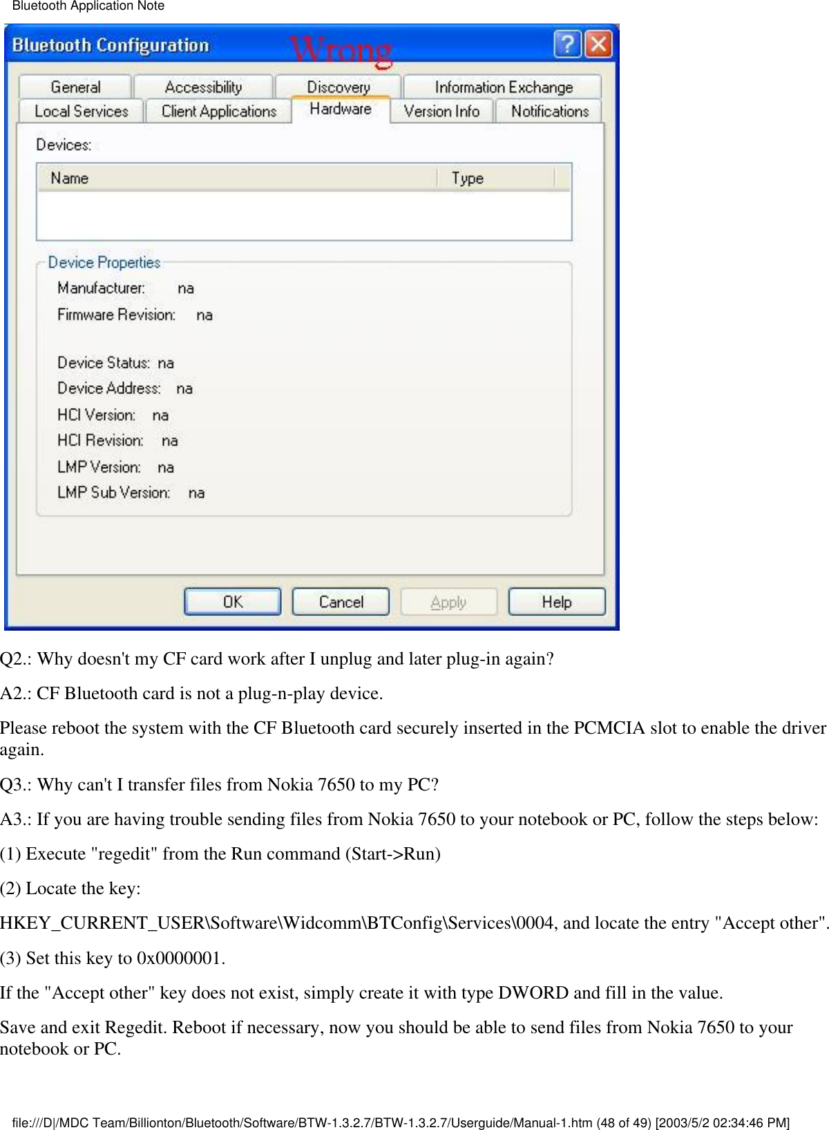  Q2.: Why doesn&apos;t my CF card work after I unplug and later plug-in again?A2.: CF Bluetooth card is not a plug-n-play device. Please reboot the system with the CF Bluetooth card securely inserted in the PCMCIA slot to enable the driveragain.Q3.: Why can&apos;t I transfer files from Nokia 7650 to my PC?A3.: If you are having trouble sending files from Nokia 7650 to your notebook or PC, follow the steps below:(1) Execute &quot;regedit&quot; from the Run command (Start-&gt;Run)(2) Locate the key: HKEY_CURRENT_USER\Software\Widcomm\BTConfig\Services\0004, and locate the entry &quot;Accept other&quot;.(3) Set this key to 0x0000001.If the &quot;Accept other&quot; key does not exist, simply create it with type DWORD and fill in the value.Save and exit Regedit. Reboot if necessary, now you should be able to send files from Nokia 7650 to yournotebook or PC.Bluetooth Application Notefile:///D|/MDC Team/Billionton/Bluetooth/Software/BTW-1.3.2.7/BTW-1.3.2.7/Userguide/Manual-1.htm (48 of 49) [2003/5/2 02:34:46 PM]