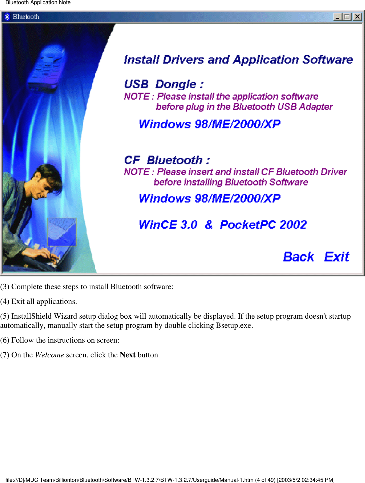 (3) Complete these steps to install Bluetooth software:(4) Exit all applications.(5) InstallShield Wizard setup dialog box will automatically be displayed. If the setup program doesn&apos;t startupautomatically, manually start the setup program by double clicking Bsetup.exe.(6) Follow the instructions on screen:(7) On the Welcome screen, click the Next button.Bluetooth Application Notefile:///D|/MDC Team/Billionton/Bluetooth/Software/BTW-1.3.2.7/BTW-1.3.2.7/Userguide/Manual-1.htm (4 of 49) [2003/5/2 02:34:45 PM]