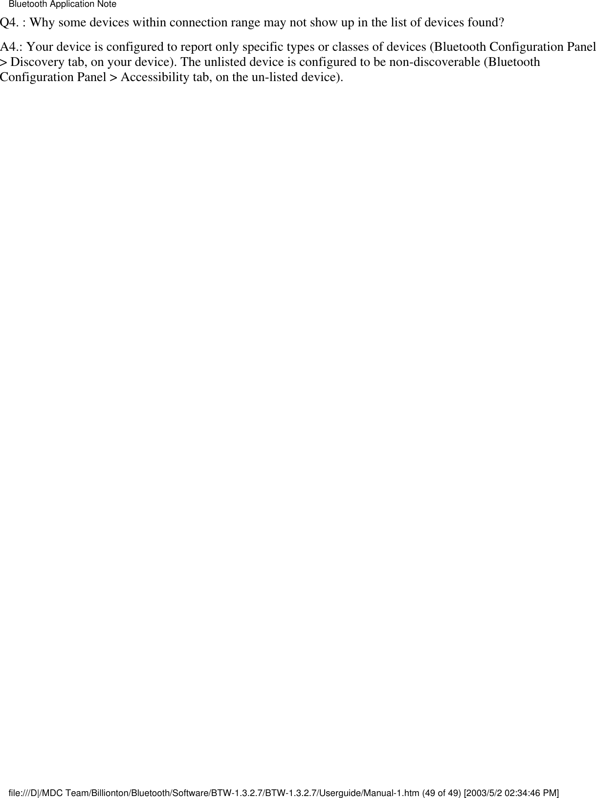Q4. : Why some devices within connection range may not show up in the list of devices found?A4.: Your device is configured to report only specific types or classes of devices (Bluetooth Configuration Panel&gt; Discovery tab, on your device). The unlisted device is configured to be non-discoverable (BluetoothConfiguration Panel &gt; Accessibility tab, on the un-listed device).Bluetooth Application Notefile:///D|/MDC Team/Billionton/Bluetooth/Software/BTW-1.3.2.7/BTW-1.3.2.7/Userguide/Manual-1.htm (49 of 49) [2003/5/2 02:34:46 PM]