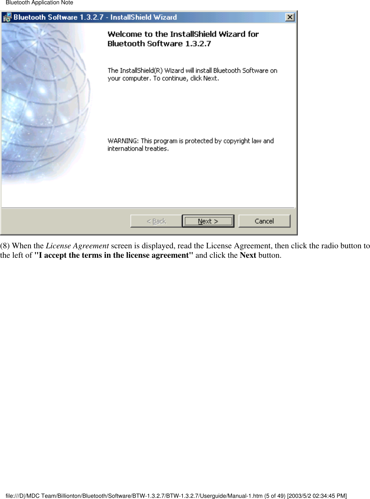 (8) When the License Agreement screen is displayed, read the License Agreement, then click the radio button tothe left of &quot;I accept the terms in the license agreement&quot; and click the Next button.Bluetooth Application Notefile:///D|/MDC Team/Billionton/Bluetooth/Software/BTW-1.3.2.7/BTW-1.3.2.7/Userguide/Manual-1.htm (5 of 49) [2003/5/2 02:34:45 PM]