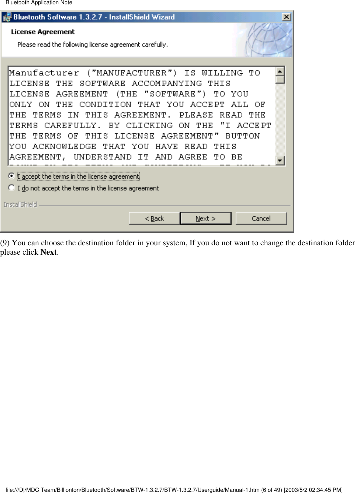 (9) You can choose the destination folder in your system, If you do not want to change the destination folderplease click Next.Bluetooth Application Notefile:///D|/MDC Team/Billionton/Bluetooth/Software/BTW-1.3.2.7/BTW-1.3.2.7/Userguide/Manual-1.htm (6 of 49) [2003/5/2 02:34:45 PM]