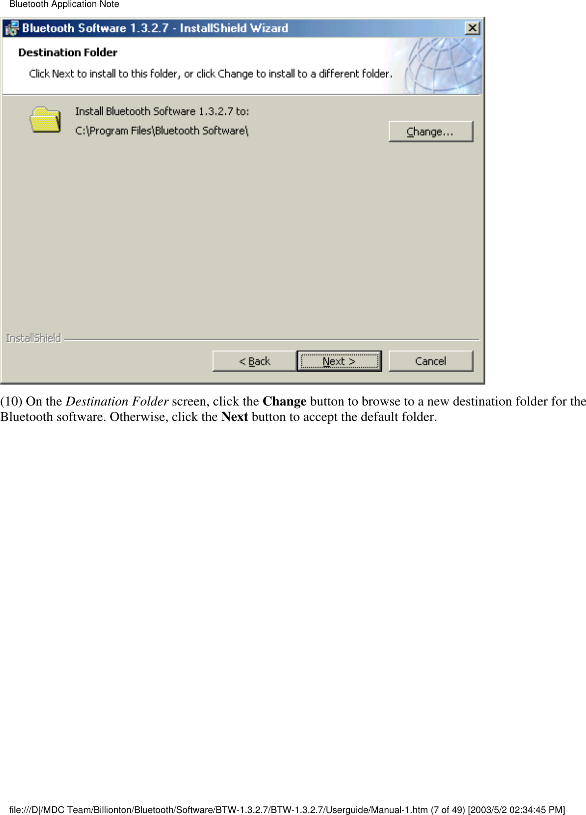 (10) On the Destination Folder screen, click the Change button to browse to a new destination folder for theBluetooth software. Otherwise, click the Next button to accept the default folder.Bluetooth Application Notefile:///D|/MDC Team/Billionton/Bluetooth/Software/BTW-1.3.2.7/BTW-1.3.2.7/Userguide/Manual-1.htm (7 of 49) [2003/5/2 02:34:45 PM]