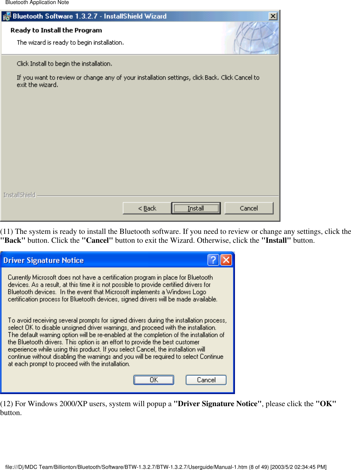 (11) The system is ready to install the Bluetooth software. If you need to review or change any settings, click the&quot;Back&quot; button. Click the &quot;Cancel&quot; button to exit the Wizard. Otherwise, click the &quot;Install&quot; button.(12) For Windows 2000/XP users, system will popup a &quot;Driver Signature Notice&quot;, please click the &quot;OK&quot;button.  Bluetooth Application Notefile:///D|/MDC Team/Billionton/Bluetooth/Software/BTW-1.3.2.7/BTW-1.3.2.7/Userguide/Manual-1.htm (8 of 49) [2003/5/2 02:34:45 PM]