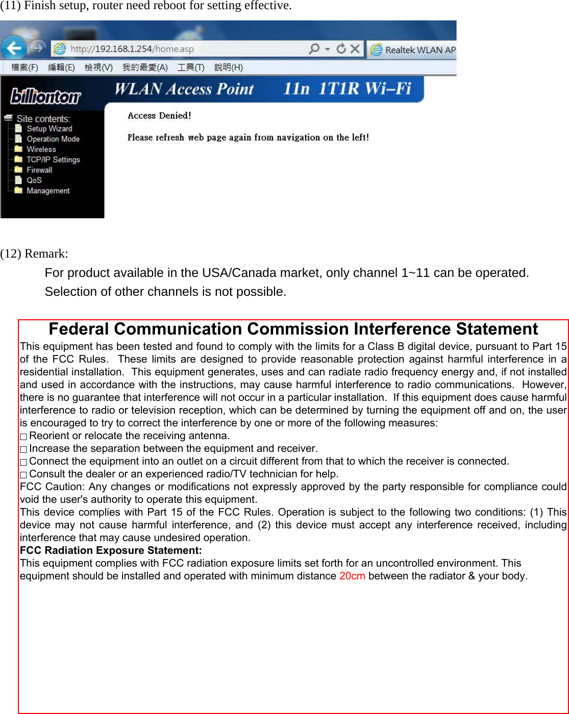  (11) Finish setup, router need reboot for setting effective.   (12) Remark:          For product available in the USA/Canada market, only channel 1~11 can be operated.   Selection of other channels is not possible.  Federal Communication Commission Interference Statement This equipment has been tested and found to comply with the limits for a Class B digital device, pursuant to Part 15 of the FCC Rules.  These limits are designed to provide reasonable protection against harmful interference in a residential installation.  This equipment generates, uses and can radiate radio frequency energy and, if not installed and used in accordance with the instructions, may cause harmful interference to radio communications.  However, there is no guarantee that interference will not occur in a particular installation.  If this equipment does cause harmful interference to radio or television reception, which can be determined by turning the equipment off and on, the user is encouraged to try to correct the interference by one or more of the following measures:  Reorient or relocate the receiving antenna.  Increase the separation between the equipment and receiver.  Connect the equipment into an outlet on a circuit different from that to which the receiver is connected.  Consult the dealer or an experienced radio/TV technician for help. FCC Caution: Any changes or modifications not expressly approved by the party responsible for compliance could void the user&apos;s authority to operate this equipment. This device complies with Part 15 of the FCC Rules. Operation is subject to the following two conditions: (1) This device may not cause harmful  interference,  and (2) this device must  accept  any interference received, including interference that may cause undesired operation. FCC Radiation Exposure Statement: This equipment complies with FCC radiation exposure limits set forth for an uncontrolled environment. This equipment should be installed and operated with minimum distance 20cm between the radiator &amp; your body. 