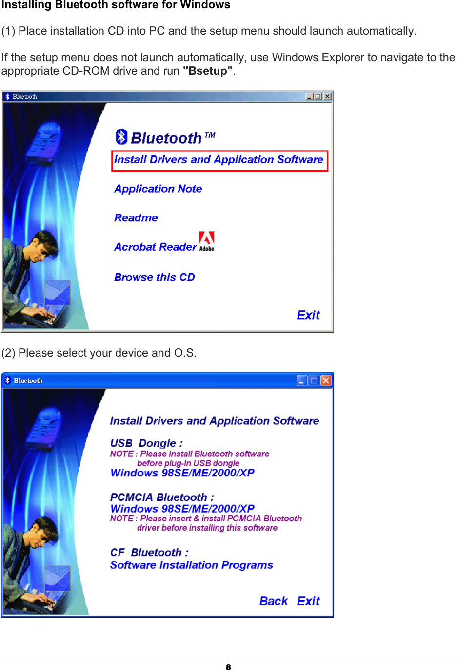   8Installing Bluetooth software for Windows (1) Place installation CD into PC and the setup menu should launch automatically.  If the setup menu does not launch automatically, use Windows Explorer to navigate to the appropriate CD-ROM drive and run &quot;Bsetup&quot;.  (2) Please select your device and O.S.  