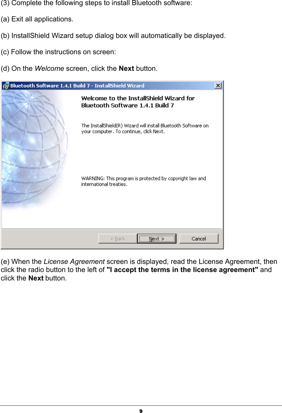   9(3) Complete the following steps to install Bluetooth software: (a) Exit all applications. (b) InstallShield Wizard setup dialog box will automatically be displayed. (c) Follow the instructions on screen: (d) On the Welcome screen, click the Next button.  (e) When the License Agreement screen is displayed, read the License Agreement, then click the radio button to the left of &quot;I accept the terms in the license agreement&quot; and click the Next button. 