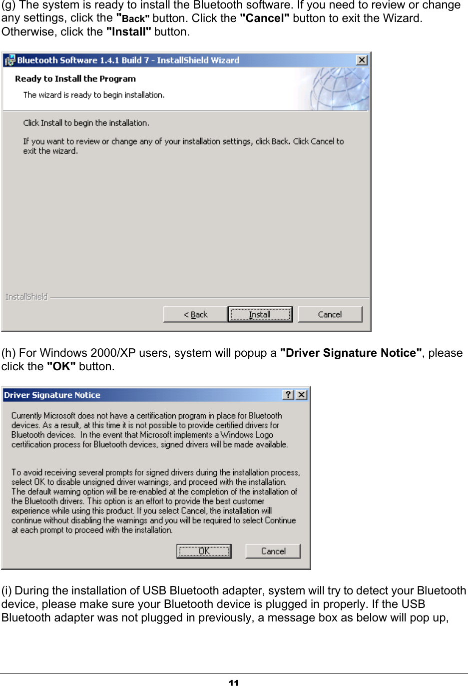   11(g) The system is ready to install the Bluetooth software. If you need to review or change any settings, click the &quot;Back&quot; button. Click the &quot;Cancel&quot; button to exit the Wizard. Otherwise, click the &quot;Install&quot; button.  (h) For Windows 2000/XP users, system will popup a &quot;Driver Signature Notice&quot;, please click the &quot;OK&quot; button.    (i) During the installation of USB Bluetooth adapter, system will try to detect your Bluetooth device, please make sure your Bluetooth device is plugged in properly. If the USB Bluetooth adapter was not plugged in previously, a message box as below will pop up, 