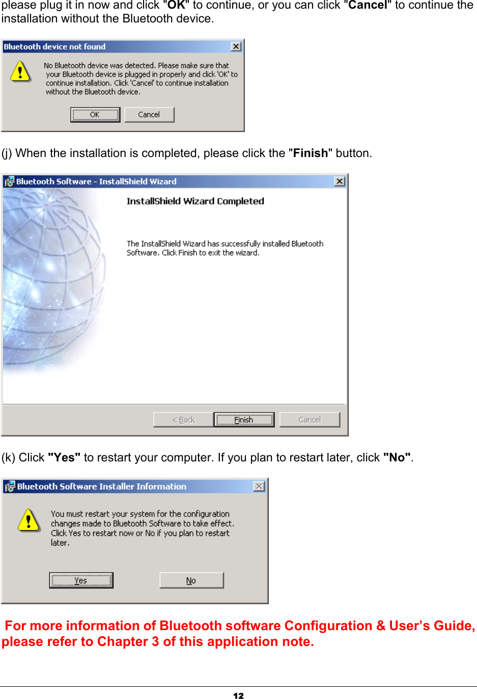   12please plug it in now and click &quot;OK&quot; to continue, or you can click &quot;Cancel&quot; to continue the installation without the Bluetooth device.  (j) When the installation is completed, please click the &quot;Finish&quot; button.   (k) Click &quot;Yes&quot; to restart your computer. If you plan to restart later, click &quot;No&quot;.   For more information of Bluetooth software Configuration &amp; User’s Guide, please refer to Chapter 3 of this application note. 