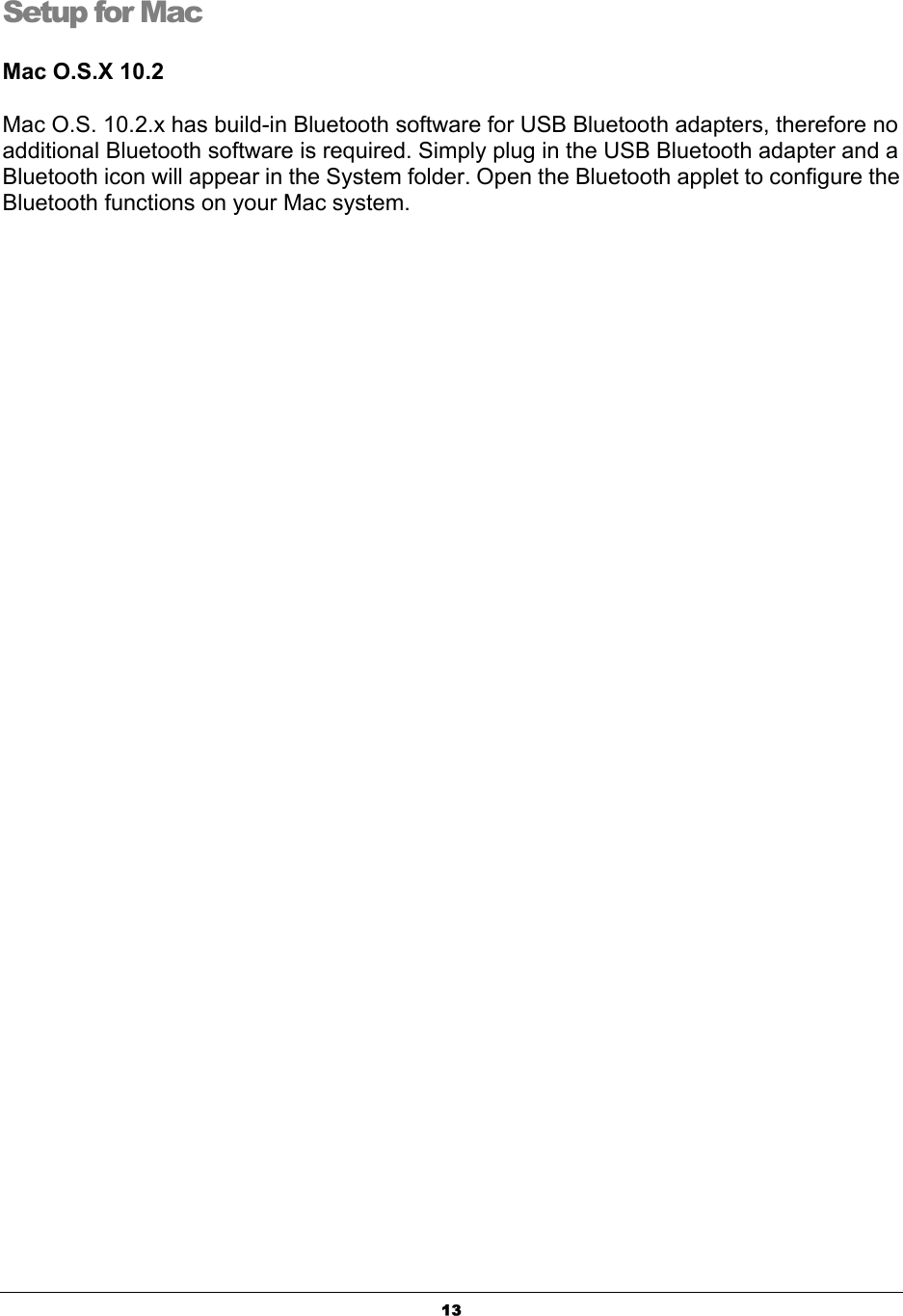   13Setup for Mac Mac O.S.X 10.2   Mac O.S. 10.2.x has build-in Bluetooth software for USB Bluetooth adapters, therefore no additional Bluetooth software is required. Simply plug in the USB Bluetooth adapter and a Bluetooth icon will appear in the System folder. Open the Bluetooth applet to configure the Bluetooth functions on your Mac system. 