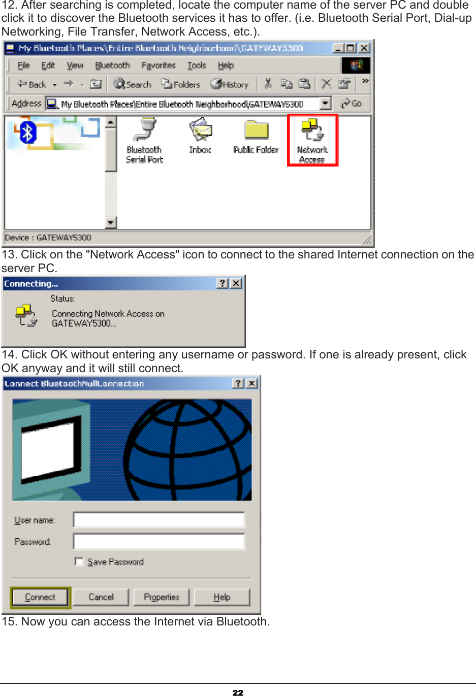   2212. After searching is completed, locate the computer name of the server PC and double click it to discover the Bluetooth services it has to offer. (i.e. Bluetooth Serial Port, Dial-up Networking, File Transfer, Network Access, etc.).  13. Click on the &quot;Network Access&quot; icon to connect to the shared Internet connection on the server PC.  14. Click OK without entering any username or password. If one is already present, click OK anyway and it will still connect.  15. Now you can access the Internet via Bluetooth. 