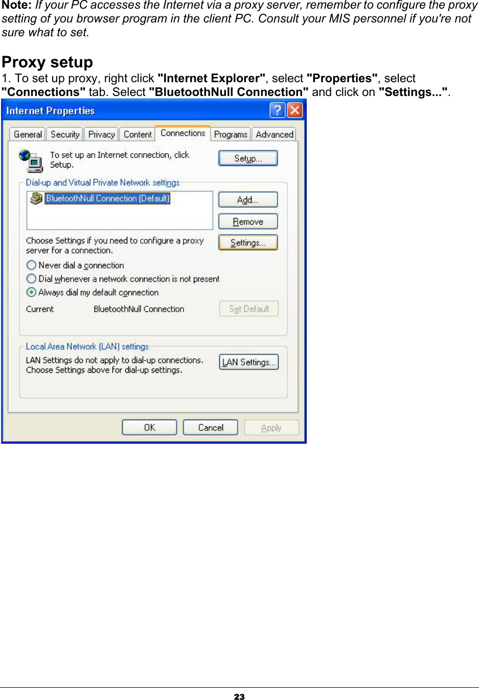   23Note: If your PC accesses the Internet via a proxy server, remember to configure the proxy setting of you browser program in the client PC. Consult your MIS personnel if you&apos;re not sure what to set.  Proxy setup 1. To set up proxy, right click &quot;Internet Explorer&quot;, select &quot;Properties&quot;, select &quot;Connections&quot; tab. Select &quot;BluetoothNull Connection&quot; and click on &quot;Settings...&quot;.                 