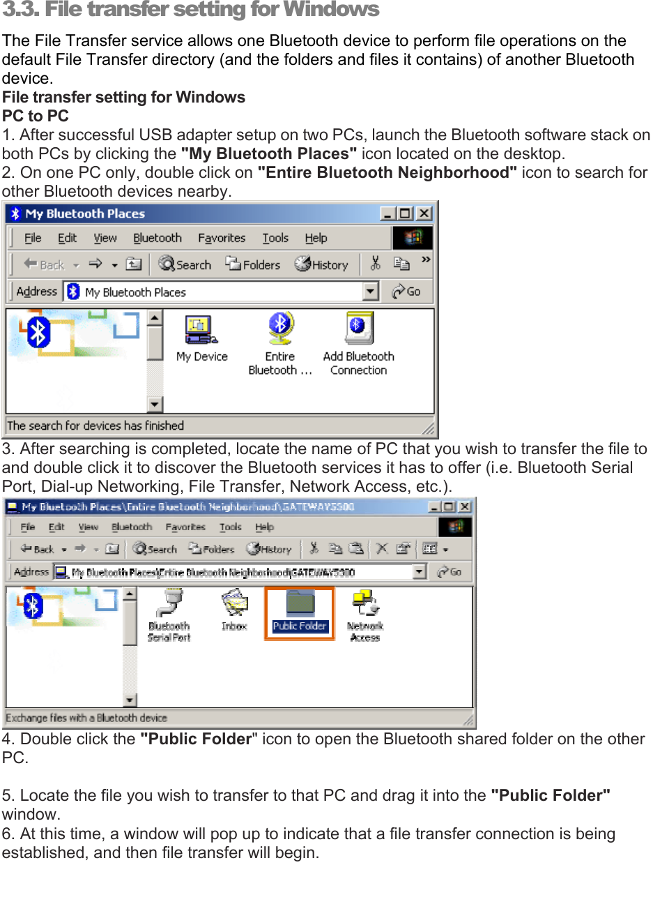   3.3. File transfer setting for Windows The File Transfer service allows one Bluetooth device to perform file operations on the default File Transfer directory (and the folders and files it contains) of another Bluetooth device. File transfer setting for Windows PC to PC 1. After successful USB adapter setup on two PCs, launch the Bluetooth software stack on both PCs by clicking the &quot;My Bluetooth Places&quot; icon located on the desktop. 2. On one PC only, double click on &quot;Entire Bluetooth Neighborhood&quot; icon to search for other Bluetooth devices nearby.  3. After searching is completed, locate the name of PC that you wish to transfer the file to and double click it to discover the Bluetooth services it has to offer (i.e. Bluetooth Serial Port, Dial-up Networking, File Transfer, Network Access, etc.).  4. Double click the &quot;Public Folder&quot; icon to open the Bluetooth shared folder on the other PC.  5. Locate the file you wish to transfer to that PC and drag it into the &quot;Public Folder&quot; window. 6. At this time, a window will pop up to indicate that a file transfer connection is being established, and then file transfer will begin. 