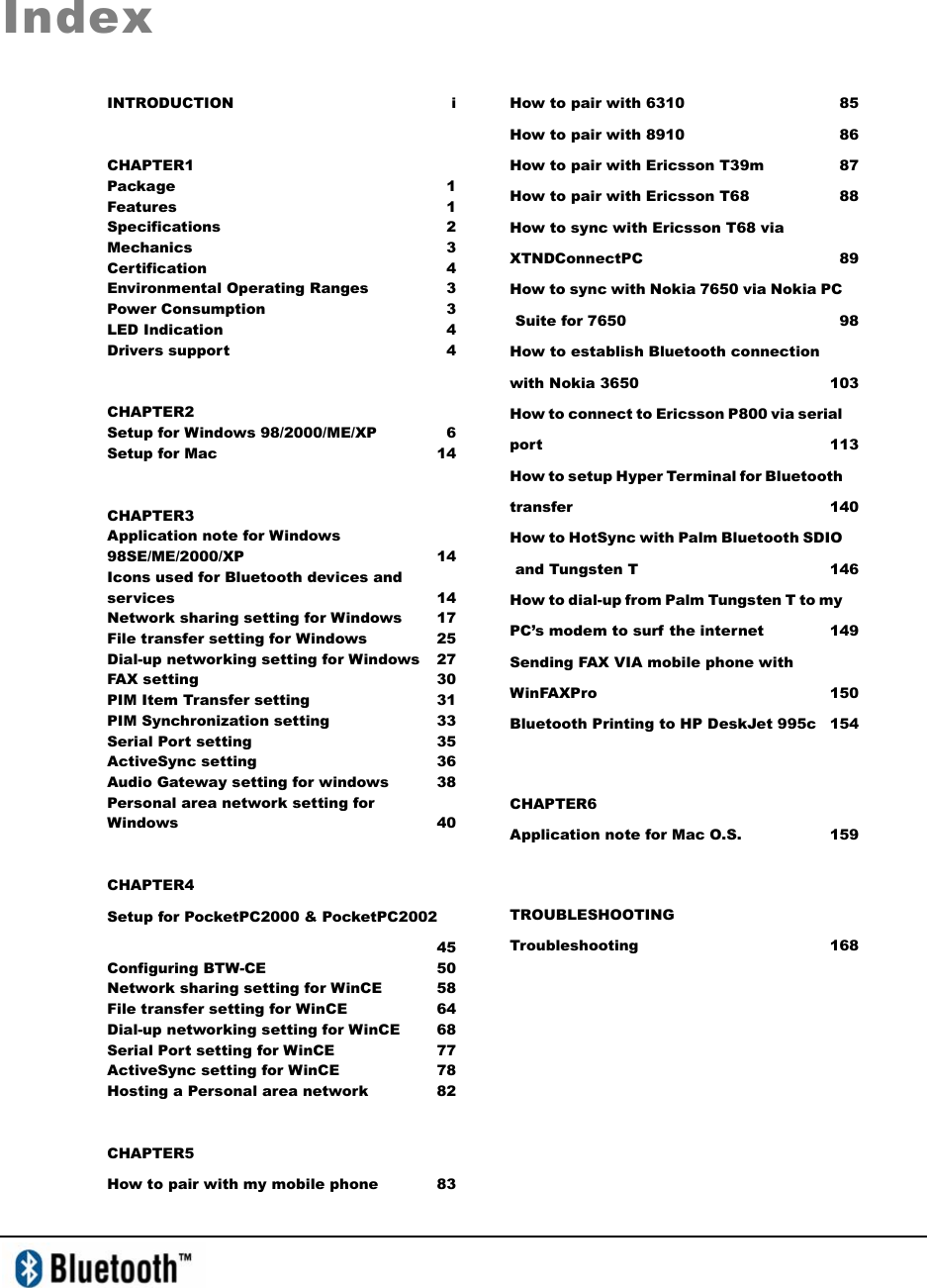   Index INTRODUCTION i CHAPTER1 Package 1 Features 1 Specifications 2 Mechanics 3 Certification 4 Environmental Operating Ranges  3 Power Consumption  3 LED Indication   4 Drivers support   4 CHAPTER2 Setup for Windows 98/2000/ME/XP  6 Setup for Mac  14 CHAPTER3 Application note for Windows 98SE/ME/2000/XP 14 Icons used for Bluetooth devices and services 14 Network sharing setting for Windows  17 File transfer setting for Windows  25 Dial-up networking setting for Windows  27 FAX setting  30 PIM Item Transfer setting  31 PIM Synchronization setting  33 Serial Port setting  35 ActiveSync setting   36 Audio Gateway setting for windows  38 Personal area network setting for Windows   40 CHAPTER4 Setup for PocketPC2000 &amp; PocketPC2002  45 Configuring BTW-CE  50 Network sharing setting for WinCE  58 File transfer setting for WinCE  64 Dial-up networking setting for WinCE  68 Serial Port setting for WinCE  77 ActiveSync setting for WinCE  78 Hosting a Personal area network  82 CHAPTER5 How to pair with my mobile phone  83  How to pair with 6310  85 How to pair with 8910  86 How to pair with Ericsson T39m  87 How to pair with Ericsson T68  88 How to sync with Ericsson T68 via XTNDConnectPC 89 How to sync with Nokia 7650 via Nokia PC Suite for 7650   98 How to establish Bluetooth connection with Nokia 3650  103 How to connect to Ericsson P800 via serial port 113 How to setup Hyper Terminal for Bluetooth transfer 140 How to HotSync with Palm Bluetooth SDIO and Tungsten T  146 How to dial-up from Palm Tungsten T to my PC’s modem to surf the internet  149 Sending FAX VIA mobile phone with WinFAXPro 150 Bluetooth Printing to HP DeskJet 995c  154  CHAPTER6 Application note for Mac O.S.  159  TROUBLESHOOTING  Troubleshooting 168 