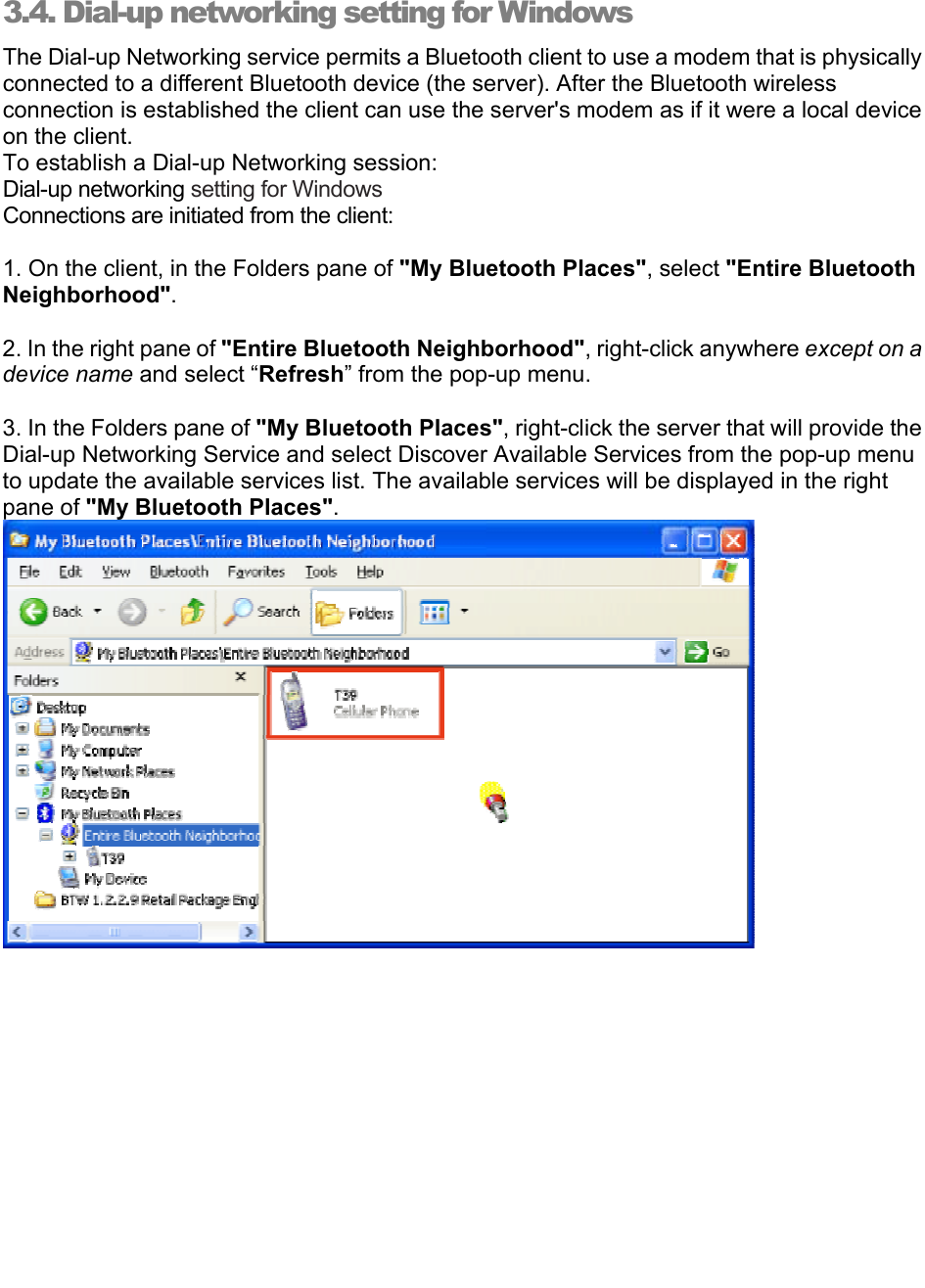   3.4. Dial-up networking setting for Windows The Dial-up Networking service permits a Bluetooth client to use a modem that is physically connected to a different Bluetooth device (the server). After the Bluetooth wireless connection is established the client can use the server&apos;s modem as if it were a local device on the client.  To establish a Dial-up Networking session: Dial-up networking setting for Windows Connections are initiated from the client:  1. On the client, in the Folders pane of &quot;My Bluetooth Places&quot;, select &quot;Entire Bluetooth Neighborhood&quot;.  2. In the right pane of &quot;Entire Bluetooth Neighborhood&quot;, right-click anywhere except on a device name and select “Refresh” from the pop-up menu.  3. In the Folders pane of &quot;My Bluetooth Places&quot;, right-click the server that will provide the Dial-up Networking Service and select Discover Available Services from the pop-up menu to update the available services list. The available services will be displayed in the right pane of &quot;My Bluetooth Places&quot;.            