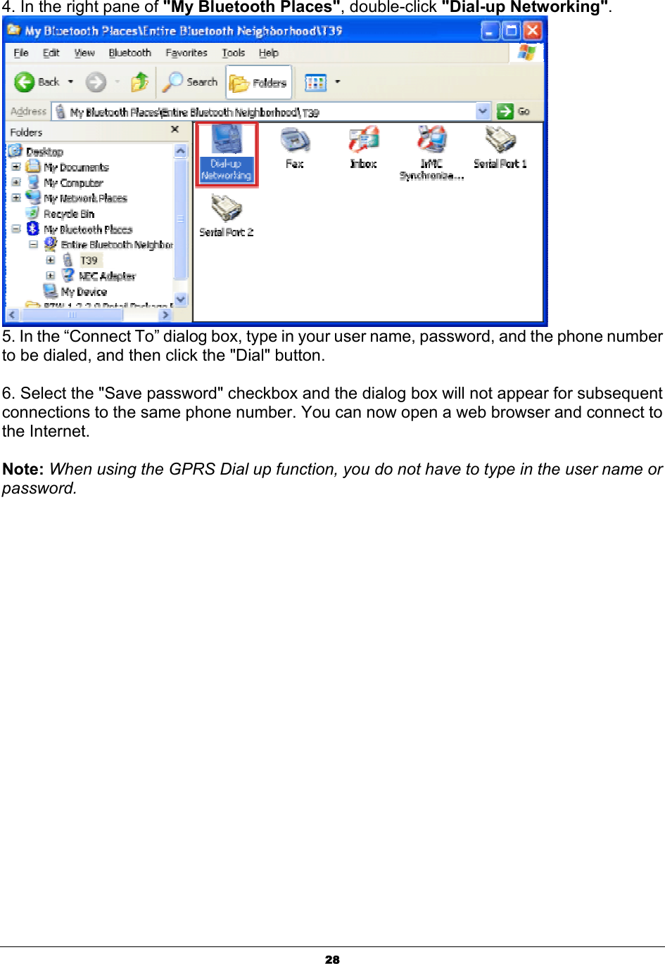   284. In the right pane of &quot;My Bluetooth Places&quot;, double-click &quot;Dial-up Networking&quot;.  5. In the “Connect To” dialog box, type in your user name, password, and the phone number to be dialed, and then click the &quot;Dial&quot; button.   6. Select the &quot;Save password&quot; checkbox and the dialog box will not appear for subsequent connections to the same phone number. You can now open a web browser and connect to the Internet.  Note: When using the GPRS Dial up function, you do not have to type in the user name or password.  