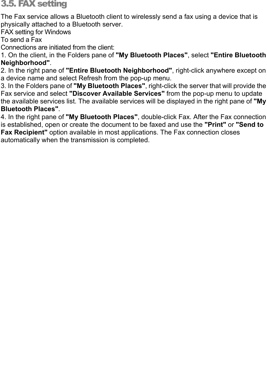   3.5. FAX setting The Fax service allows a Bluetooth client to wirelessly send a fax using a device that is physically attached to a Bluetooth server. FAX setting for Windows To send a Fax Connections are initiated from the client: 1. On the client, in the Folders pane of &quot;My Bluetooth Places&quot;, select &quot;Entire Bluetooth Neighborhood&quot;. 2. In the right pane of &quot;Entire Bluetooth Neighborhood&quot;, right-click anywhere except on a device name and select Refresh from the pop-up menu. 3. In the Folders pane of &quot;My Bluetooth Places&quot;, right-click the server that will provide the Fax service and select &quot;Discover Available Services&quot; from the pop-up menu to update the available services list. The available services will be displayed in the right pane of &quot;My Bluetooth Places&quot;. 4. In the right pane of &quot;My Bluetooth Places&quot;, double-click Fax. After the Fax connection is established, open or create the document to be faxed and use the &quot;Print&quot; or &quot;Send to Fax Recipient&quot; option available in most applications. The Fax connection closes automatically when the transmission is completed. 