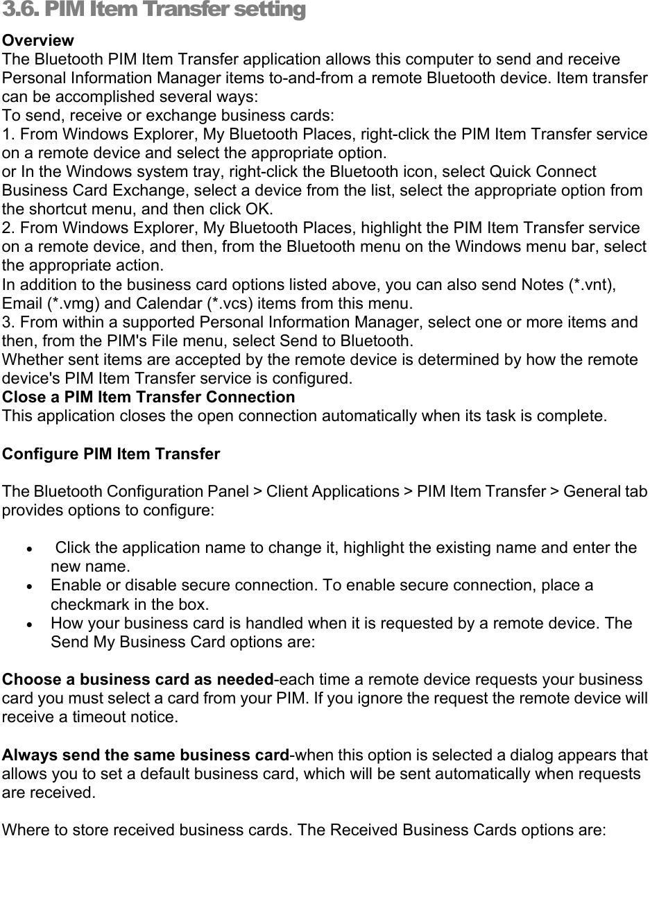   3.6. PIM Item Transfer setting Overview The Bluetooth PIM Item Transfer application allows this computer to send and receive Personal Information Manager items to-and-from a remote Bluetooth device. Item transfer can be accomplished several ways: To send, receive or exchange business cards: 1. From Windows Explorer, My Bluetooth Places, right-click the PIM Item Transfer service on a remote device and select the appropriate option. or In the Windows system tray, right-click the Bluetooth icon, select Quick Connect Business Card Exchange, select a device from the list, select the appropriate option from the shortcut menu, and then click OK. 2. From Windows Explorer, My Bluetooth Places, highlight the PIM Item Transfer service on a remote device, and then, from the Bluetooth menu on the Windows menu bar, select the appropriate action. In addition to the business card options listed above, you can also send Notes (*.vnt), Email (*.vmg) and Calendar (*.vcs) items from this menu. 3. From within a supported Personal Information Manager, select one or more items and then, from the PIM&apos;s File menu, select Send to Bluetooth. Whether sent items are accepted by the remote device is determined by how the remote device&apos;s PIM Item Transfer service is configured. Close a PIM Item Transfer Connection This application closes the open connection automatically when its task is complete. Configure PIM Item Transfer   The Bluetooth Configuration Panel &gt; Client Applications &gt; PIM Item Transfer &gt; General tab provides options to configure:   •  Click the application name to change it, highlight the existing name and enter the new name.   • Enable or disable secure connection. To enable secure connection, place a checkmark in the box.   • How your business card is handled when it is requested by a remote device. The Send My Business Card options are:   Choose a business card as needed-each time a remote device requests your business card you must select a card from your PIM. If you ignore the request the remote device will receive a timeout notice.   Always send the same business card-when this option is selected a dialog appears that allows you to set a default business card, which will be sent automatically when requests are received.                Where to store received business cards. The Received Business Cards options are:   