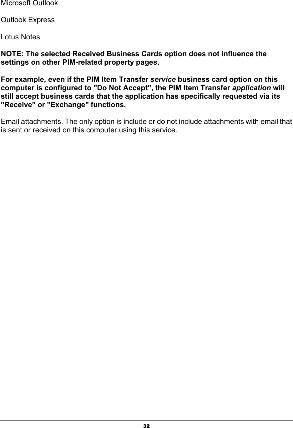   32Microsoft Outlook   Outlook Express   Lotus Notes   NOTE: The selected Received Business Cards option does not influence the settings on other PIM-related property pages.   For example, even if the PIM Item Transfer service business card option on this computer is configured to &quot;Do Not Accept&quot;, the PIM Item Transfer application will still accept business cards that the application has specifically requested via its &quot;Receive&quot; or &quot;Exchange&quot; functions.   Email attachments. The only option is include or do not include attachments with email that is sent or received on this computer using this service. 