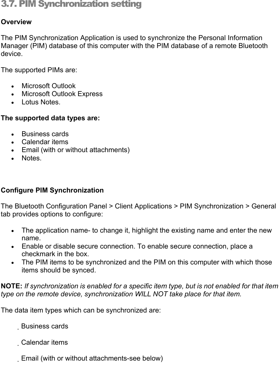   3.7. PIM Synchronization setting Overview   The PIM Synchronization Application is used to synchronize the Personal Information Manager (PIM) database of this computer with the PIM database of a remote Bluetooth device.  The supported PIMs are:   • Microsoft Outlook   • Microsoft Outlook Express   • Lotus Notes.   The supported data types are:   • Business cards   • Calendar items   • Email (with or without attachments)   • Notes.      Configure PIM Synchronization   The Bluetooth Configuration Panel &gt; Client Applications &gt; PIM Synchronization &gt; General tab provides options to configure:   • The application name- to change it, highlight the existing name and enter the new name.  • Enable or disable secure connection. To enable secure connection, place a checkmark in the box.   • The PIM items to be synchronized and the PIM on this computer with which those items should be synced.   NOTE: If synchronization is enabled for a specific item type, but is not enabled for that item type on the remote device, synchronization WILL NOT take place for that item.   The data item types which can be synchronized are:              Business cards              Calendar items              Email (with or without attachments-see below)   