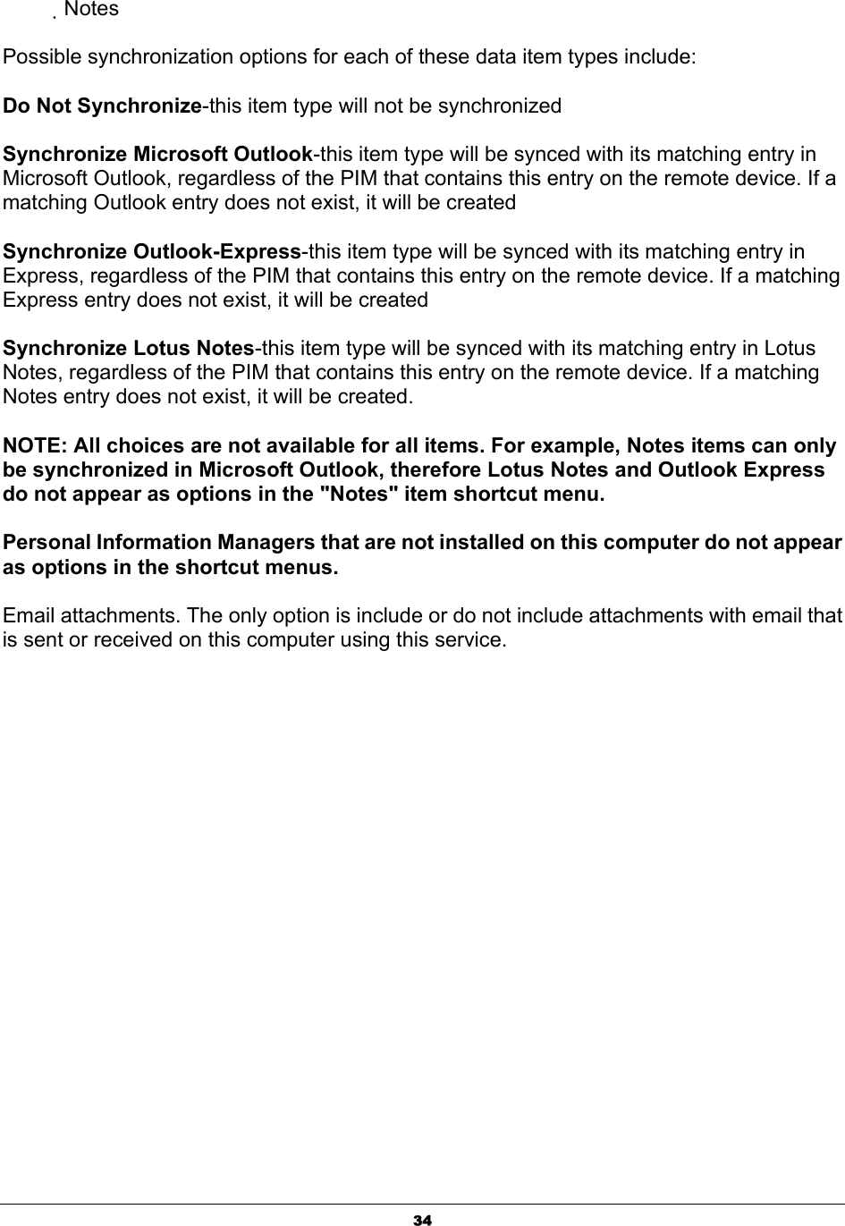   34           Notes  Possible synchronization options for each of these data item types include:   Do Not Synchronize-this item type will not be synchronized   Synchronize Microsoft Outlook-this item type will be synced with its matching entry in Microsoft Outlook, regardless of the PIM that contains this entry on the remote device. If a matching Outlook entry does not exist, it will be created   Synchronize Outlook-Express-this item type will be synced with its matching entry in Express, regardless of the PIM that contains this entry on the remote device. If a matching Express entry does not exist, it will be created   Synchronize Lotus Notes-this item type will be synced with its matching entry in Lotus Notes, regardless of the PIM that contains this entry on the remote device. If a matching Notes entry does not exist, it will be created.   NOTE: All choices are not available for all items. For example, Notes items can only be synchronized in Microsoft Outlook, therefore Lotus Notes and Outlook Express do not appear as options in the &quot;Notes&quot; item shortcut menu.   Personal Information Managers that are not installed on this computer do not appear as options in the shortcut menus.   Email attachments. The only option is include or do not include attachments with email that is sent or received on this computer using this service. 