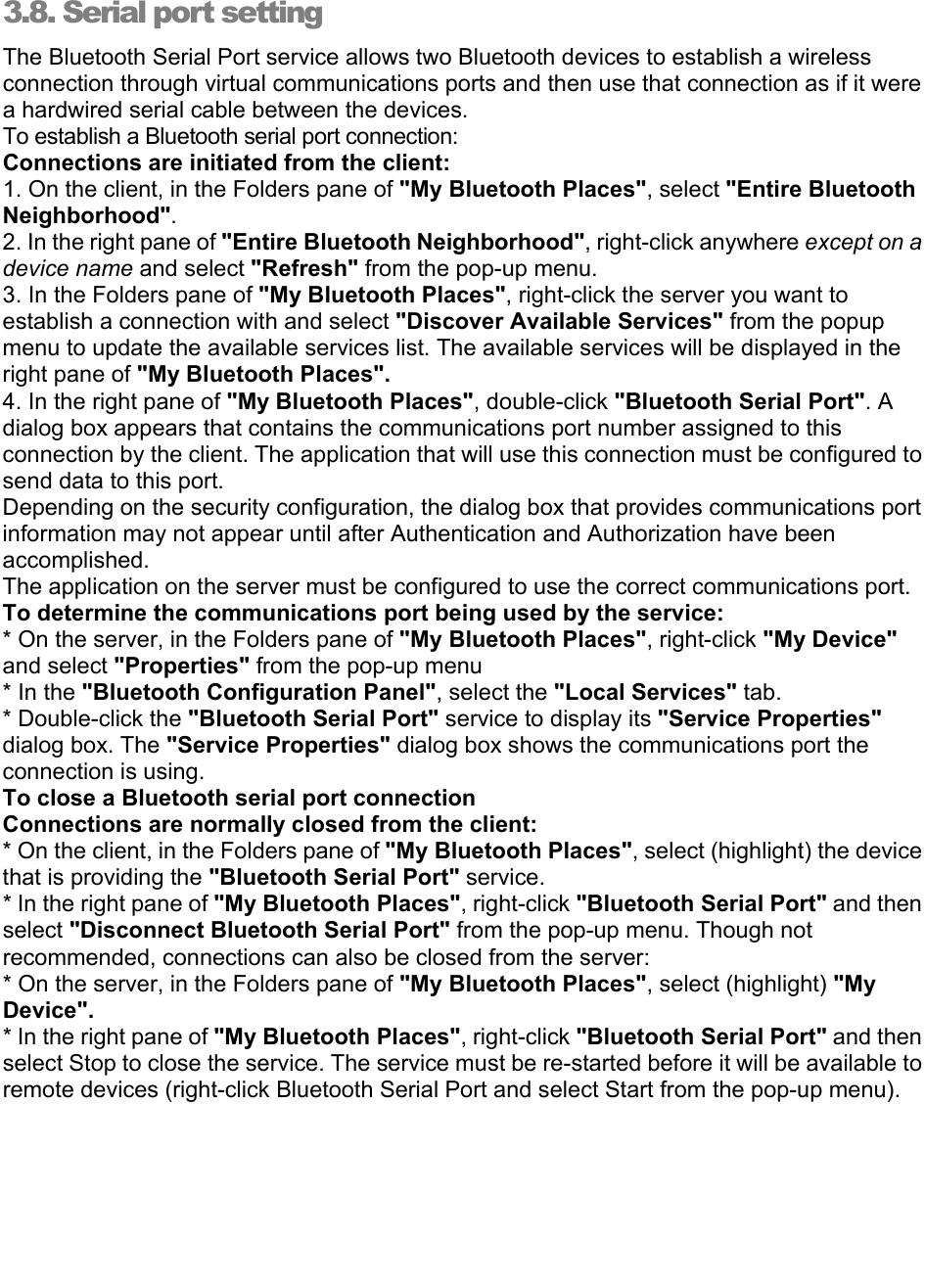   3.8. Serial port setting  The Bluetooth Serial Port service allows two Bluetooth devices to establish a wireless connection through virtual communications ports and then use that connection as if it were a hardwired serial cable between the devices. To establish a Bluetooth serial port connection: Connections are initiated from the client: 1. On the client, in the Folders pane of &quot;My Bluetooth Places&quot;, select &quot;Entire Bluetooth Neighborhood&quot;. 2. In the right pane of &quot;Entire Bluetooth Neighborhood&quot;, right-click anywhere except on a device name and select &quot;Refresh&quot; from the pop-up menu. 3. In the Folders pane of &quot;My Bluetooth Places&quot;, right-click the server you want to establish a connection with and select &quot;Discover Available Services&quot; from the popup menu to update the available services list. The available services will be displayed in the right pane of &quot;My Bluetooth Places&quot;. 4. In the right pane of &quot;My Bluetooth Places&quot;, double-click &quot;Bluetooth Serial Port&quot;. A dialog box appears that contains the communications port number assigned to this connection by the client. The application that will use this connection must be configured to send data to this port. Depending on the security configuration, the dialog box that provides communications port information may not appear until after Authentication and Authorization have been accomplished. The application on the server must be configured to use the correct communications port. To determine the communications port being used by the service: * On the server, in the Folders pane of &quot;My Bluetooth Places&quot;, right-click &quot;My Device&quot; and select &quot;Properties&quot; from the pop-up menu * In the &quot;Bluetooth Configuration Panel&quot;, select the &quot;Local Services&quot; tab. * Double-click the &quot;Bluetooth Serial Port&quot; service to display its &quot;Service Properties&quot; dialog box. The &quot;Service Properties&quot; dialog box shows the communications port the connection is using. To close a Bluetooth serial port connection    Connections are normally closed from the client: * On the client, in the Folders pane of &quot;My Bluetooth Places&quot;, select (highlight) the device that is providing the &quot;Bluetooth Serial Port&quot; service. * In the right pane of &quot;My Bluetooth Places&quot;, right-click &quot;Bluetooth Serial Port&quot; and then select &quot;Disconnect Bluetooth Serial Port&quot; from the pop-up menu. Though not recommended, connections can also be closed from the server: * On the server, in the Folders pane of &quot;My Bluetooth Places&quot;, select (highlight) &quot;My Device&quot;. * In the right pane of &quot;My Bluetooth Places&quot;, right-click &quot;Bluetooth Serial Port&quot; and then select Stop to close the service. The service must be re-started before it will be available to remote devices (right-click Bluetooth Serial Port and select Start from the pop-up menu). 