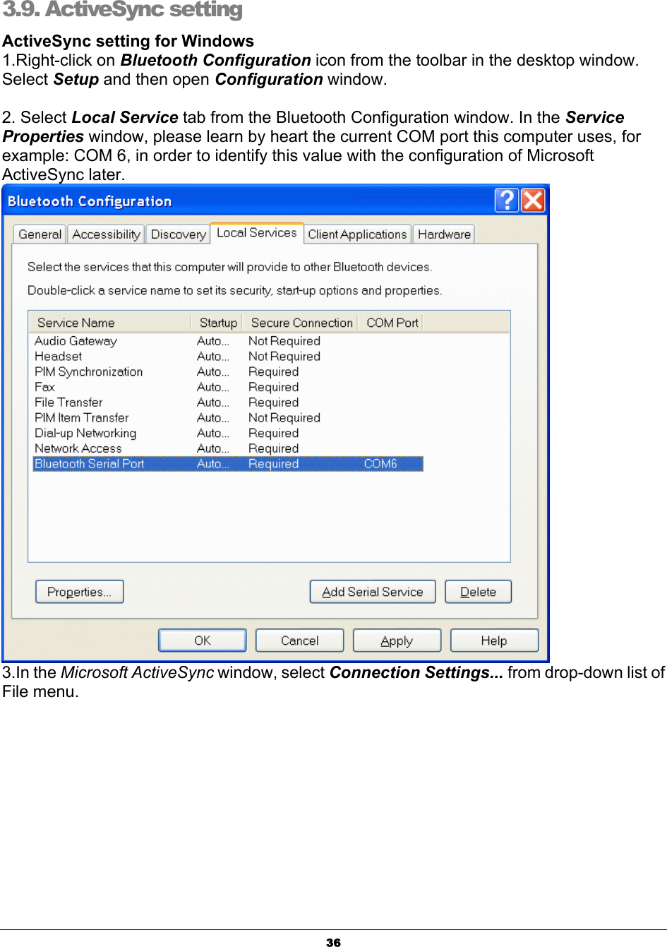   363.9. ActiveSync setting  ActiveSync setting for Windows 1.Right-click on Bluetooth Configuration icon from the toolbar in the desktop window. Select Setup and then open Configuration window.  2. Select Local Service tab from the Bluetooth Configuration window. In the Service Properties window, please learn by heart the current COM port this computer uses, for example: COM 6, in order to identify this value with the configuration of Microsoft ActiveSync later.  3.In the Microsoft ActiveSync window, select Connection Settings... from drop-down list of File menu. 