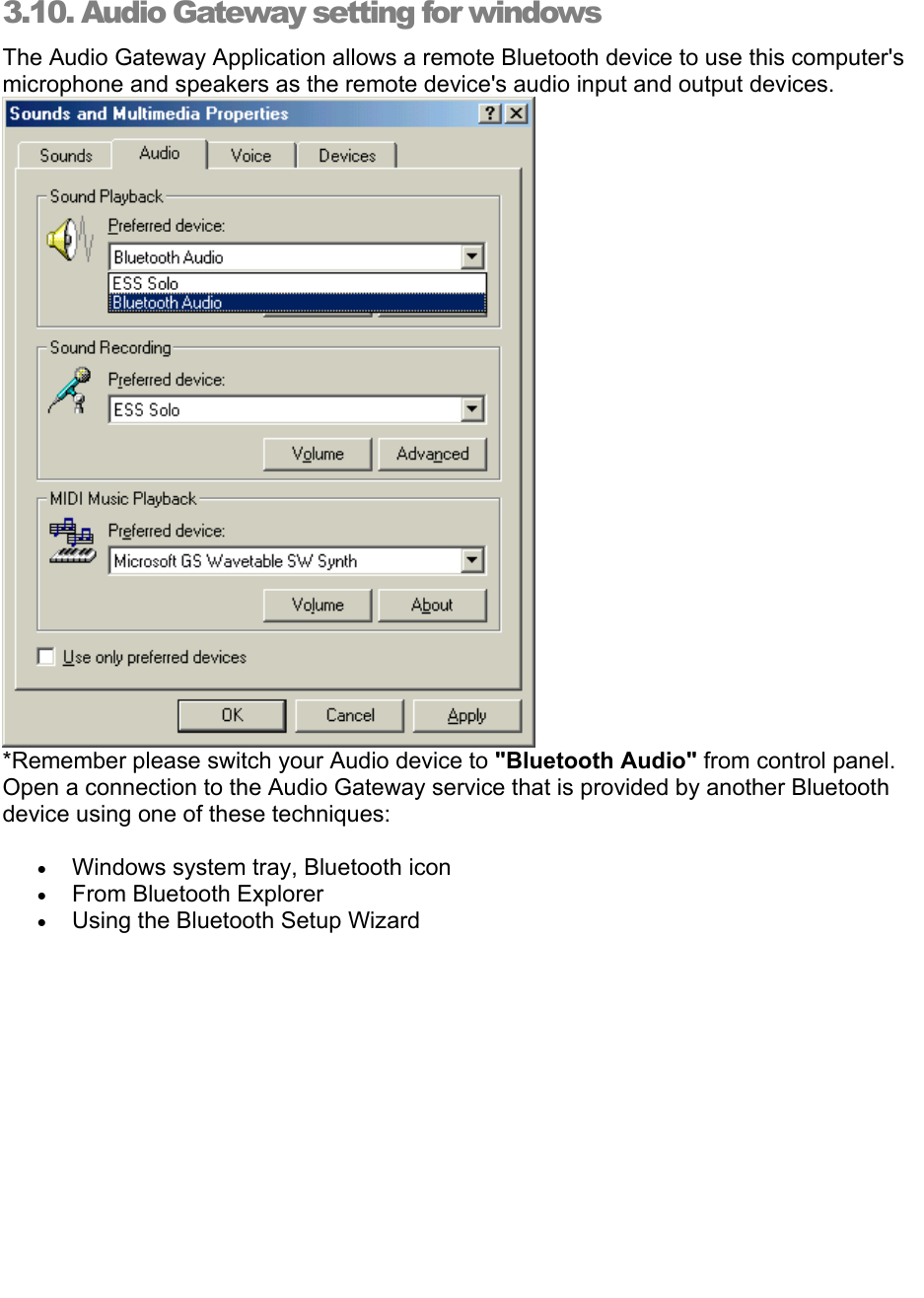   3.10. Audio Gateway setting for windows The Audio Gateway Application allows a remote Bluetooth device to use this computer&apos;s microphone and speakers as the remote device&apos;s audio input and output devices.  *Remember please switch your Audio device to &quot;Bluetooth Audio&quot; from control panel.  Open a connection to the Audio Gateway service that is provided by another Bluetooth device using one of these techniques: • Windows system tray, Bluetooth icon • From Bluetooth Explorer • Using the Bluetooth Setup Wizard 