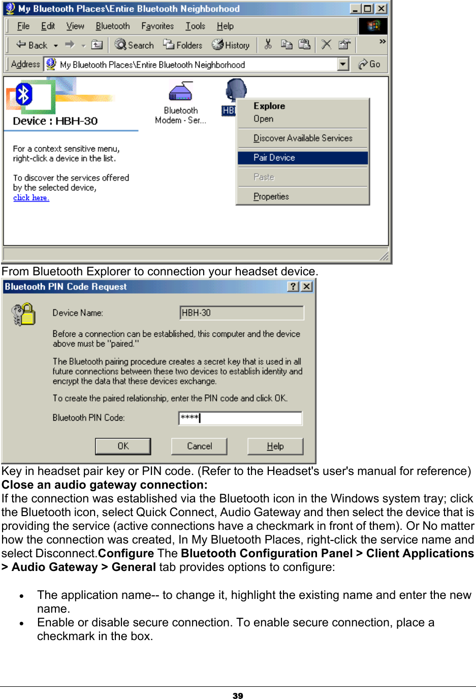   39 From Bluetooth Explorer to connection your headset device.   Key in headset pair key or PIN code. (Refer to the Headset&apos;s user&apos;s manual for reference)  Close an audio gateway connection: If the connection was established via the Bluetooth icon in the Windows system tray; click the Bluetooth icon, select Quick Connect, Audio Gateway and then select the device that is providing the service (active connections have a checkmark in front of them). Or No matter how the connection was created, In My Bluetooth Places, right-click the service name and select Disconnect.Configure The Bluetooth Configuration Panel &gt; Client Applications &gt; Audio Gateway &gt; General tab provides options to configure: • The application name-- to change it, highlight the existing name and enter the new name. • Enable or disable secure connection. To enable secure connection, place a checkmark in the box. 