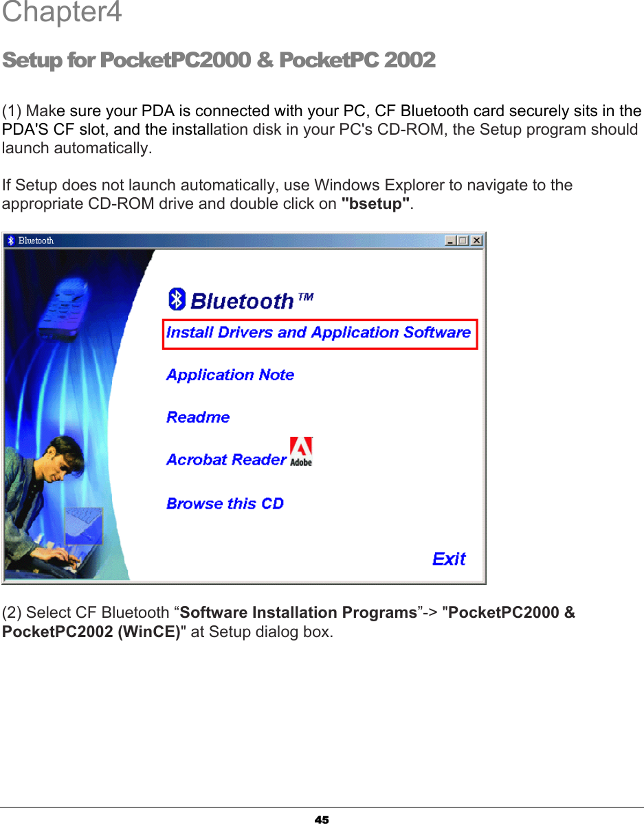   45Chapter4 Setup for PocketPC2000 &amp; PocketPC 2002  (1) Make sure your PDA is connected with your PC, CF Bluetooth card securely sits in the PDA&apos;S CF slot, and the installation disk in your PC&apos;s CD-ROM, the Setup program should launch automatically.  If Setup does not launch automatically, use Windows Explorer to navigate to the appropriate CD-ROM drive and double click on &quot;bsetup&quot;.   (2) Select CF Bluetooth “Software Installation Programs”-&gt; &quot;PocketPC2000 &amp; PocketPC2002 (WinCE)&quot; at Setup dialog box.   4 