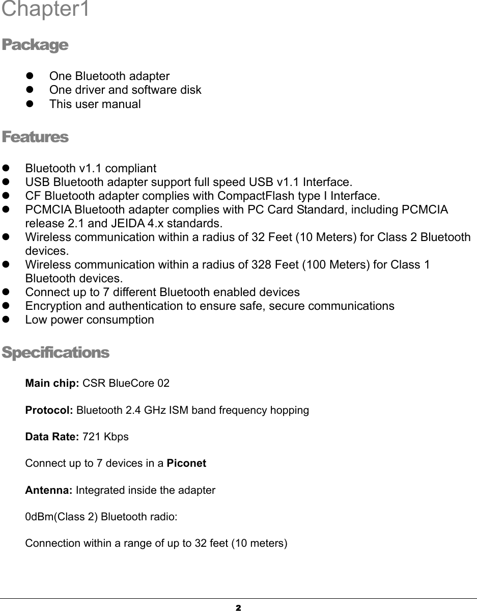   2Chapter1 Package z  One Bluetooth adapter  z  One driver and software disk z  This user manual  Features z  Bluetooth v1.1 compliant   z  USB Bluetooth adapter support full speed USB v1.1 Interface. z  CF Bluetooth adapter complies with CompactFlash type I Interface. z  PCMCIA Bluetooth adapter complies with PC Card Standard, including PCMCIA release 2.1 and JEIDA 4.x standards. z  Wireless communication within a radius of 32 Feet (10 Meters) for Class 2 Bluetooth devices. z  Wireless communication within a radius of 328 Feet (100 Meters) for Class 1 Bluetooth devices. z  Connect up to 7 different Bluetooth enabled devices   z  Encryption and authentication to ensure safe, secure communications   z  Low power consumption     Specifications Main chip: CSR BlueCore 02  Protocol: Bluetooth 2.4 GHz ISM band frequency hopping   Data Rate: 721 Kbps   Connect up to 7 devices in a Piconet  Antenna: Integrated inside the adapter   0dBm(Class 2) Bluetooth radio: Connection within a range of up to 32 feet (10 meters)   1 