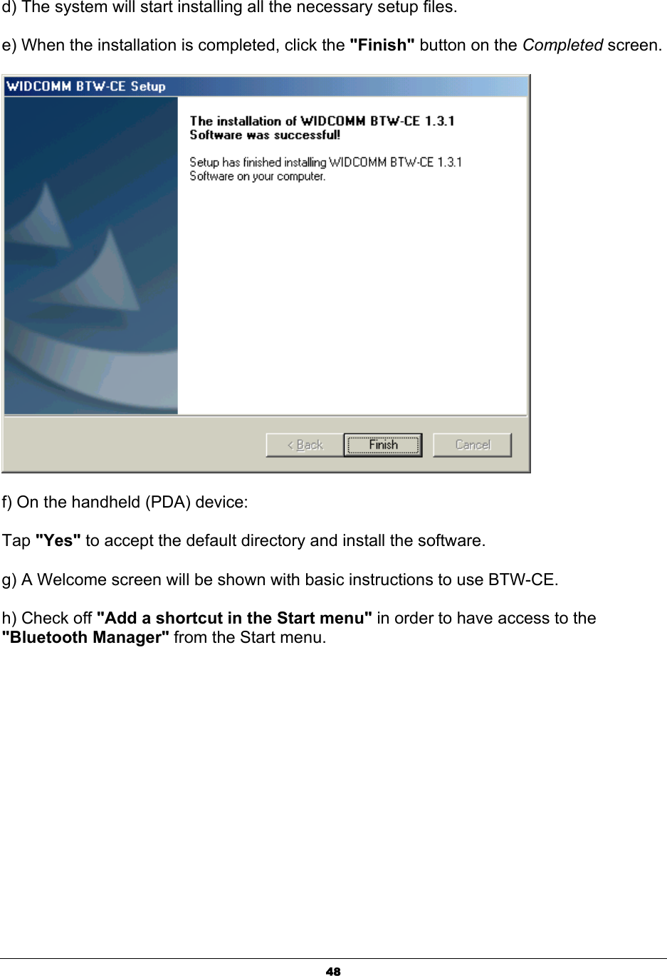   48d) The system will start installing all the necessary setup files.    e) When the installation is completed, click the &quot;Finish&quot; button on the Completed screen.   f) On the handheld (PDA) device: Tap &quot;Yes&quot; to accept the default directory and install the software. g) A Welcome screen will be shown with basic instructions to use BTW-CE. h) Check off &quot;Add a shortcut in the Start menu&quot; in order to have access to the &quot;Bluetooth Manager&quot; from the Start menu. 