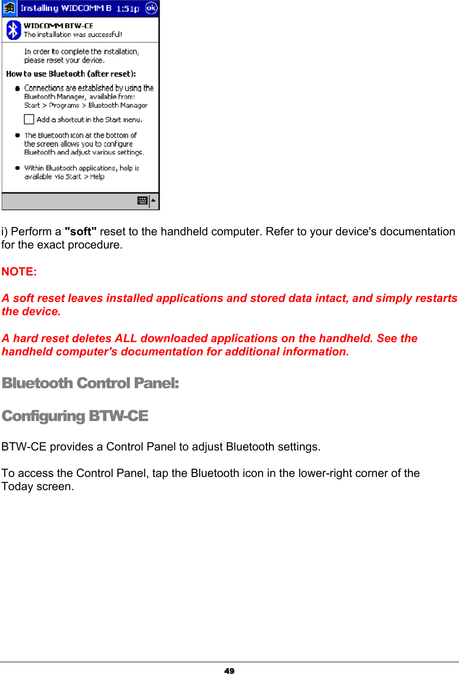   49 i) Perform a &quot;soft&quot; reset to the handheld computer. Refer to your device&apos;s documentation for the exact procedure. NOTE:  A soft reset leaves installed applications and stored data intact, and simply restarts the device.  A hard reset deletes ALL downloaded applications on the handheld. See the handheld computer&apos;s documentation for additional information.Bluetooth Control Panel:  Configuring BTW-CE BTW-CE provides a Control Panel to adjust Bluetooth settings. To access the Control Panel, tap the Bluetooth icon in the lower-right corner of the Today screen.  