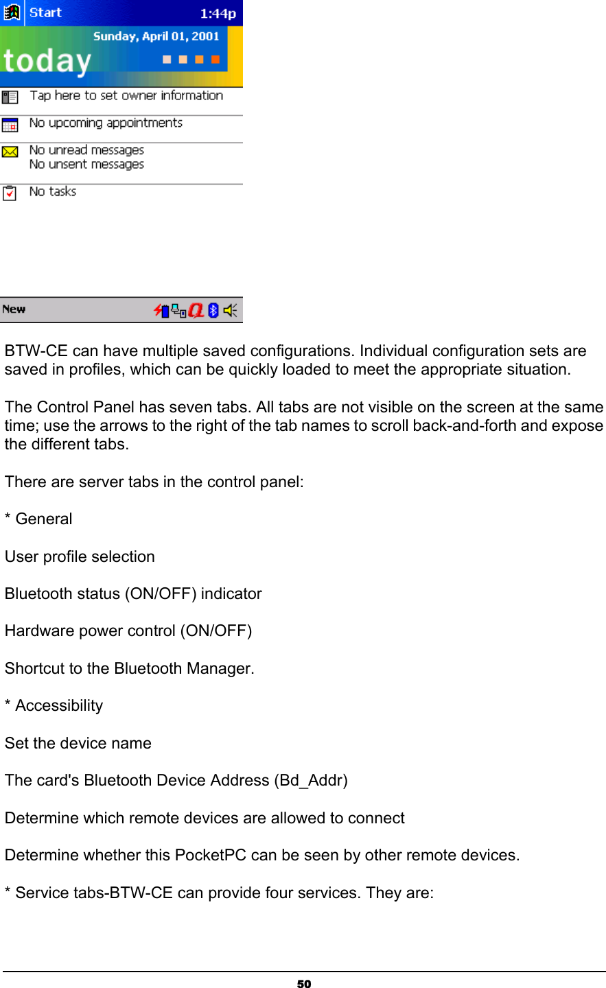   50 BTW-CE can have multiple saved configurations. Individual configuration sets are saved in profiles, which can be quickly loaded to meet the appropriate situation.  The Control Panel has seven tabs. All tabs are not visible on the screen at the same time; use the arrows to the right of the tab names to scroll back-and-forth and expose the different tabs. There are server tabs in the control panel: * General User profile selection Bluetooth status (ON/OFF) indicator Hardware power control (ON/OFF) Shortcut to the Bluetooth Manager. * Accessibility Set the device name The card&apos;s Bluetooth Device Address (Bd_Addr) Determine which remote devices are allowed to connect Determine whether this PocketPC can be seen by other remote devices. * Service tabs-BTW-CE can provide four services. They are: 