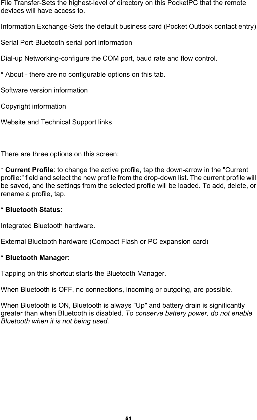   51File Transfer-Sets the highest-level of directory on this PocketPC that the remote devices will have access to. Information Exchange-Sets the default business card (Pocket Outlook contact entry) Serial Port-Bluetooth serial port information Dial-up Networking-configure the COM port, baud rate and flow control. * About - there are no configurable options on this tab. Software version information Copyright information Website and Technical Support links    There are three options on this screen: * Current Profile: to change the active profile, tap the down-arrow in the &quot;Current profile:&quot; field and select the new profile from the drop-down list. The current profile will be saved, and the settings from the selected profile will be loaded. To add, delete, or rename a profile, tap. * Bluetooth Status: Integrated Bluetooth hardware. External Bluetooth hardware (Compact Flash or PC expansion card)  * Bluetooth Manager: Tapping on this shortcut starts the Bluetooth Manager. When Bluetooth is OFF, no connections, incoming or outgoing, are possible. When Bluetooth is ON, Bluetooth is always &quot;Up&quot; and battery drain is significantly greater than when Bluetooth is disabled. To conserve battery power, do not enable Bluetooth when it is not being used. 