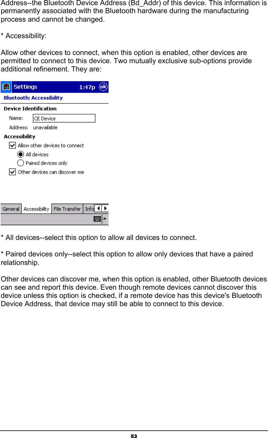   53Address--the Bluetooth Device Address (Bd_Addr) of this device. This information is permanently associated with the Bluetooth hardware during the manufacturing process and cannot be changed. * Accessibility: Allow other devices to connect, when this option is enabled, other devices are permitted to connect to this device. Two mutually exclusive sub-options provide additional refinement. They are:  * All devices--select this option to allow all devices to connect. * Paired devices only--select this option to allow only devices that have a paired relationship. Other devices can discover me, when this option is enabled, other Bluetooth devices can see and report this device. Even though remote devices cannot discover this device unless this option is checked, if a remote device has this device&apos;s Bluetooth Device Address, that device may still be able to connect to this device. 