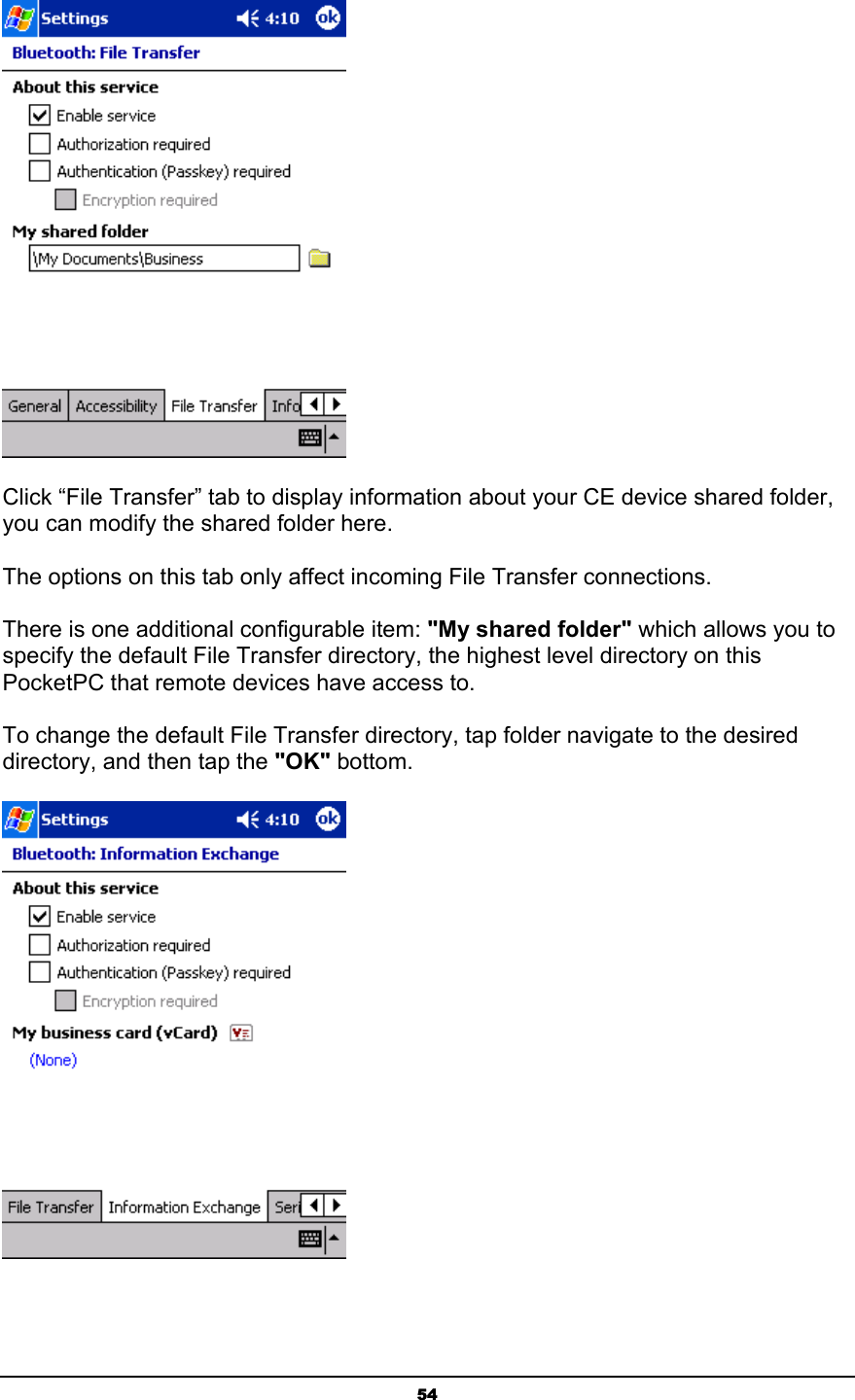   54 Click “File Transfer” tab to display information about your CE device shared folder, you can modify the shared folder here.    The options on this tab only affect incoming File Transfer connections. There is one additional configurable item: &quot;My shared folder&quot; which allows you to specify the default File Transfer directory, the highest level directory on this PocketPC that remote devices have access to. To change the default File Transfer directory, tap folder navigate to the desired directory, and then tap the &quot;OK&quot; bottom.  