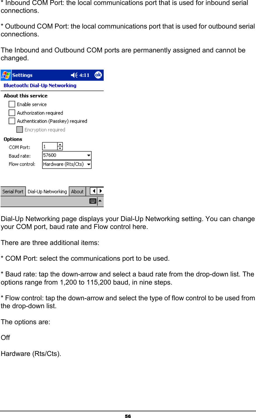   56* Inbound COM Port: the local communications port that is used for inbound serial connections. * Outbound COM Port: the local communications port that is used for outbound serial connections. The Inbound and Outbound COM ports are permanently assigned and cannot be changed.  Dial-Up Networking page displays your Dial-Up Networking setting. You can change your COM port, baud rate and Flow control here.    There are three additional items: * COM Port: select the communications port to be used. * Baud rate: tap the down-arrow and select a baud rate from the drop-down list. The options range from 1,200 to 115,200 baud, in nine steps. * Flow control: tap the down-arrow and select the type of flow control to be used from the drop-down list.  The options are: Off Hardware (Rts/Cts). 