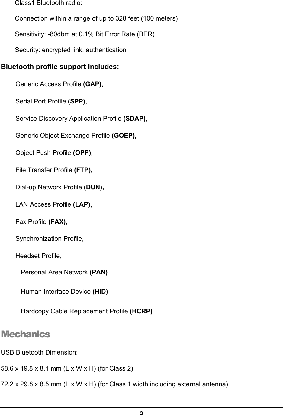   3Class1 Bluetooth radio: Connection within a range of up to 328 feet (100 meters) Sensitivity: -80dbm at 0.1% Bit Error Rate (BER)   Security: encrypted link, authentication   Bluetooth profile support includes:   Generic Access Profile (GAP),           Serial Port Profile (SPP),  Service Discovery Application Profile (SDAP),    Generic Object Exchange Profile (GOEP),   Object Push Profile (OPP),              File Transfer Profile (FTP),  Dial-up Network Profile (DUN),            LAN Access Profile (LAP),   Fax Profile (FAX),                      Synchronization Profile, Headset Profile, Personal Area Network (PAN) Human Interface Device (HID) Hardcopy Cable Replacement Profile (HCRP) Mechanics  USB Bluetooth Dimension:     58.6 x 19.8 x 8.1 mm (L x W x H) (for Class 2) 72.2 x 29.8 x 8.5 mm (L x W x H) (for Class 1 width including external antenna) 