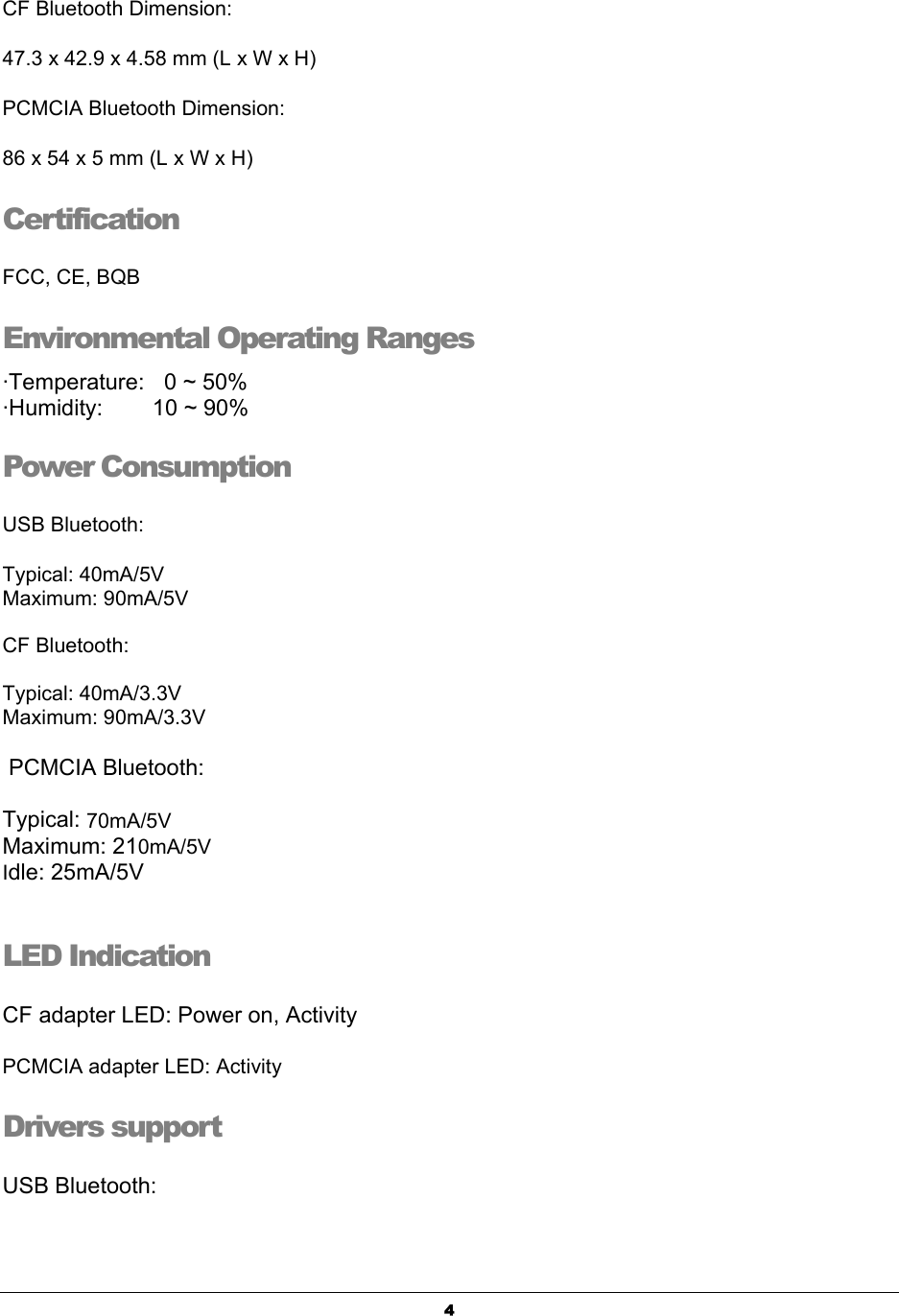   4CF Bluetooth Dimension:     47.3 x 42.9 x 4.58 mm (L x W x H)      PCMCIA Bluetooth Dimension: 86 x 54 x 5 mm (L x W x H)    Certification  FCC, CE, BQB   Environmental Operating Ranges  ·Temperature:  0 ~ 50%  ·Humidity:     10 ~ 90%  Power Consumption    USB Bluetooth: Typical: 40mA/5V   Maximum: 90mA/5V     CF Bluetooth:   Typical: 40mA/3.3V Maximum: 90mA/3.3V   PCMCIA Bluetooth:     Typical: 70mA/5V Maximum: 210mA/5V Idle: 25mA/5V  LED Indication  CF adapter LED: Power on, Activity PCMCIA adapter LED: Activity Drivers support  USB Bluetooth: 