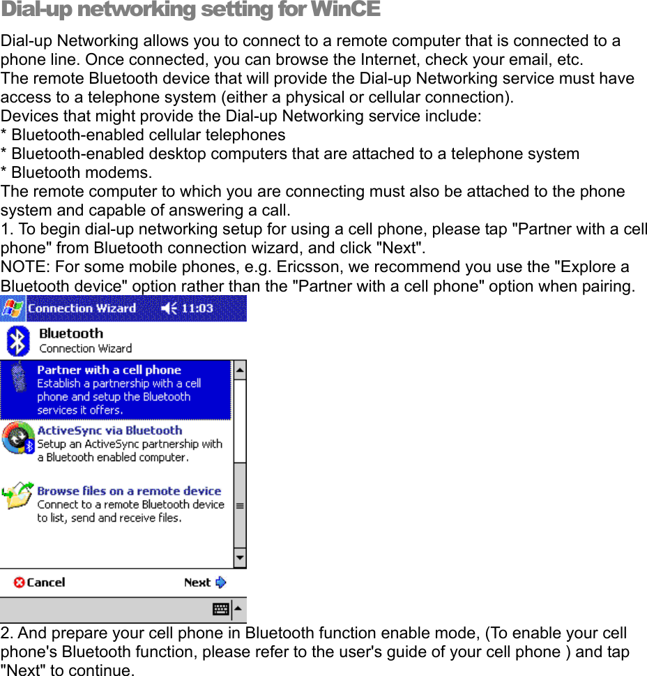 Dial-up networking setting for WinCE Dial-up Networking allows you to connect to a remote computer that is connected to a phone line. Once connected, you can browse the Internet, check your email, etc. The remote Bluetooth device that will provide the Dial-up Networking service must have access to a telephone system (either a physical or cellular connection). Devices that might provide the Dial-up Networking service include: * Bluetooth-enabled cellular telephones * Bluetooth-enabled desktop computers that are attached to a telephone system * Bluetooth modems. The remote computer to which you are connecting must also be attached to the phone system and capable of answering a call. 1. To begin dial-up networking setup for using a cell phone, please tap &quot;Partner with a cell phone&quot; from Bluetooth connection wizard, and click &quot;Next&quot;.  NOTE: For some mobile phones, e.g. Ericsson, we recommend you use the &quot;Explore a Bluetooth device&quot; option rather than the &quot;Partner with a cell phone&quot; option when pairing.  2. And prepare your cell phone in Bluetooth function enable mode, (To enable your cell phone&apos;s Bluetooth function, please refer to the user&apos;s guide of your cell phone ) and tap &quot;Next&quot; to continue.  