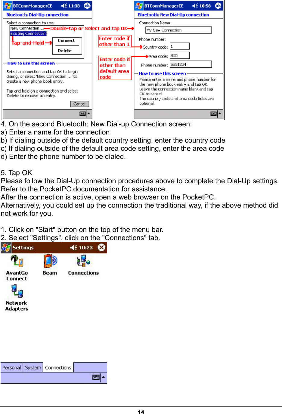  14 4. On the second Bluetooth: New Dial-up Connection screen: a) Enter a name for the connection b) If dialing outside of the default country setting, enter the country code c) If dialing outside of the default area code setting, enter the area code d) Enter the phone number to be dialed.  5. Tap OK Please follow the Dial-Up connection procedures above to complete the Dial-Up settings. Refer to the PocketPC documentation for assistance. After the connection is active, open a web browser on the PocketPC. Alternatively, you could set up the connection the traditional way, if the above method did not work for you.  1. Click on &quot;Start&quot; button on the top of the menu bar. 2. Select &quot;Settings&quot;, click on the &quot;Connections&quot; tab.  