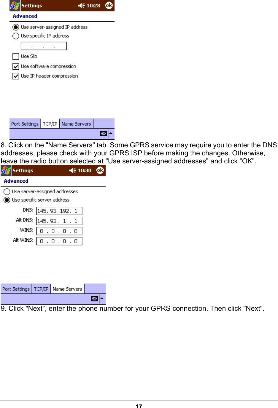  17      8. Click on the &quot;Name Servers&quot; tab. Some GPRS service may require you to enter the DNS addresses, please check with your GPRS ISP before making the changes. Otherwise, leave the radio button selected at &quot;Use server-assigned addresses&quot; and click &quot;OK&quot;.  9. Click &quot;Next&quot;, enter the phone number for your GPRS connection. Then click &quot;Next&quot;. 