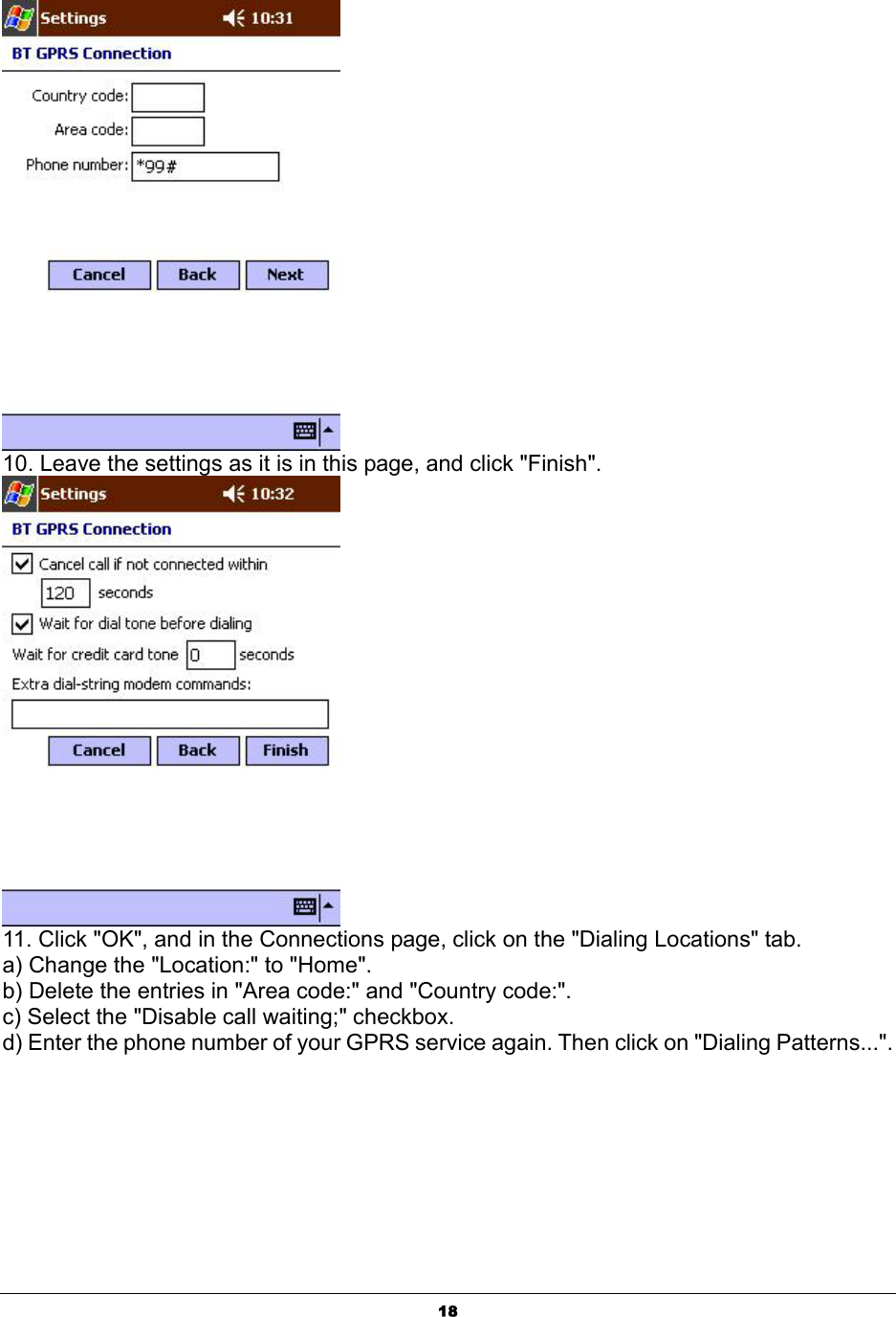  18 10. Leave the settings as it is in this page, and click &quot;Finish&quot;.  11. Click &quot;OK&quot;, and in the Connections page, click on the &quot;Dialing Locations&quot; tab.  a) Change the &quot;Location:&quot; to &quot;Home&quot;. b) Delete the entries in &quot;Area code:&quot; and &quot;Country code:&quot;. c) Select the &quot;Disable call waiting;&quot; checkbox. d) Enter the phone number of your GPRS service again. Then click on &quot;Dialing Patterns...&quot;. 