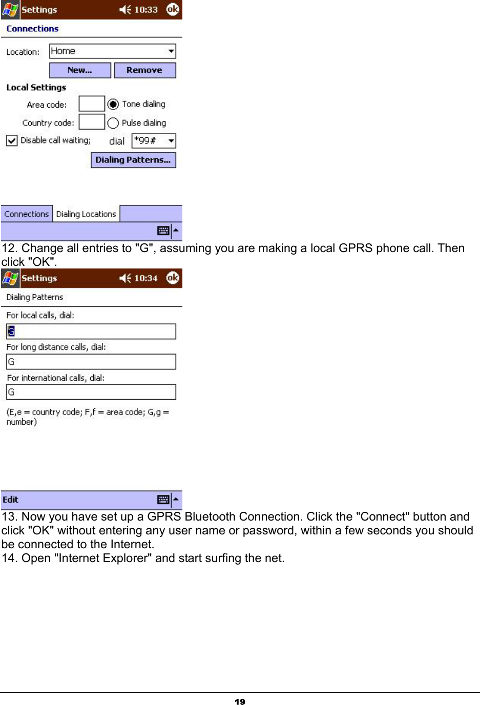  19 12. Change all entries to &quot;G&quot;, assuming you are making a local GPRS phone call. Then click &quot;OK&quot;.  13. Now you have set up a GPRS Bluetooth Connection. Click the &quot;Connect&quot; button and click &quot;OK&quot; without entering any user name or password, within a few seconds you should be connected to the Internet.  14. Open &quot;Internet Explorer&quot; and start surfing the net. 