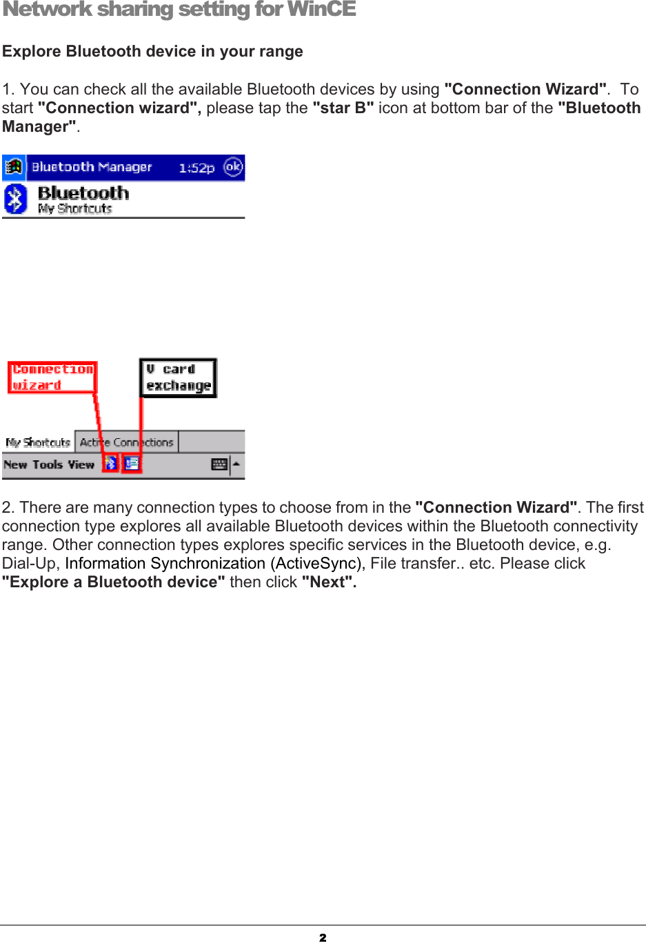  2Network sharing setting for WinCE Explore Bluetooth device in your range 1. You can check all the available Bluetooth devices by using &quot;Connection Wizard&quot;.  To start &quot;Connection wizard&quot;, please tap the &quot;star B&quot; icon at bottom bar of the &quot;Bluetooth Manager&quot;.  2. There are many connection types to choose from in the &quot;Connection Wizard&quot;. The first connection type explores all available Bluetooth devices within the Bluetooth connectivity range. Other connection types explores specific services in the Bluetooth device, e.g. Dial-Up, Information Synchronization (ActiveSync), File transfer.. etc. Please click &quot;Explore a Bluetooth device&quot; then click &quot;Next&quot;. 