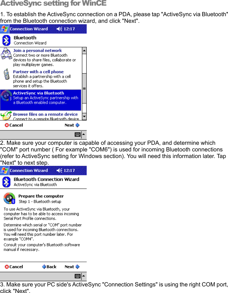 ActiveSync setting for WinCE 1. To establish the ActiveSync connection on a PDA, please tap &quot;ActiveSync via Bluetooth&quot; from the Bluetooth connection wizard, and click &quot;Next&quot;.   2. Make sure your computer is capable of accessing your PDA, and determine which &quot;COM&quot; port number ( For example &quot;COM6&quot;) is used for incoming Bluetooth connections (refer to ActiveSync setting for Windows section). You will need this information later. Tap &quot;Next&quot; to next step.  3. Make sure your PC side&apos;s ActiveSync &quot;Connection Settings&quot; is using the right COM port, click &quot;Next&quot;. 