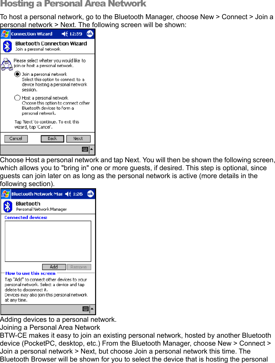 Hosting a Personal Area Network To host a personal network, go to the Bluetooth Manager, choose New &gt; Connect &gt; Join a personal network &gt; Next. The following screen will be shown:  Choose Host a personal network and tap Next. You will then be shown the following screen, which allows you to &quot;bring in&quot; one or more guests, if desired. This step is optional, since guests can join later on as long as the personal network is active (more details in the following section).  Adding devices to a personal network. Joining a Personal Area Network BTW-CE makes it easy to join an existing personal network, hosted by another Bluetooth device (PocketPC, desktop, etc.) From the Bluetooth Manager, choose New &gt; Connect &gt; Join a personal network &gt; Next, but choose Join a personal network this time. The Bluetooth Browser will be shown for you to select the device that is hosting the personal 