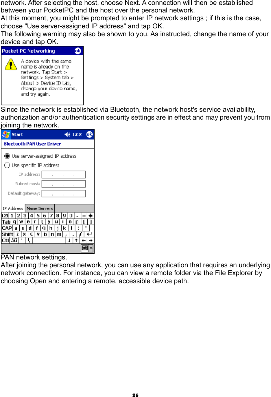  26network. After selecting the host, choose Next. A connection will then be established between your PocketPC and the host over the personal network. At this moment, you might be prompted to enter IP network settings ; if this is the case, choose &quot;Use server-assigned IP address&quot; and tap OK. The following warning may also be shown to you. As instructed, change the name of your device and tap OK.  Since the network is established via Bluetooth, the network host&apos;s service availability, authorization and/or authentication security settings are in effect and may prevent you from joining the network.  PAN network settings. After joining the personal network, you can use any application that requires an underlying network connection. For instance, you can view a remote folder via the File Explorer by choosing Open and entering a remote, accessible device path. 