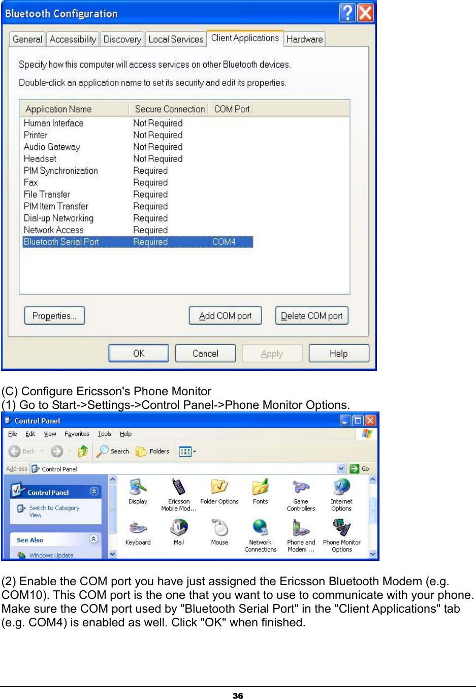  36     (C) Configure Ericsson&apos;s Phone Monitor (1) Go to Start-&gt;Settings-&gt;Control Panel-&gt;Phone Monitor Options.      (2) Enable the COM port you have just assigned the Ericsson Bluetooth Modem (e.g. COM10). This COM port is the one that you want to use to communicate with your phone. Make sure the COM port used by &quot;Bluetooth Serial Port&quot; in the &quot;Client Applications&quot; tab (e.g. COM4) is enabled as well. Click &quot;OK&quot; when finished. 